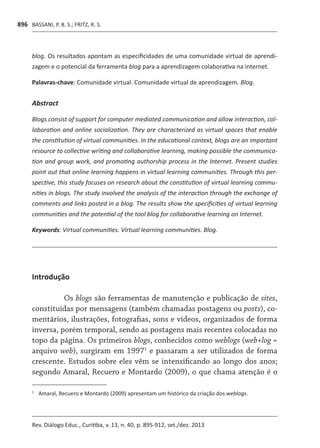 BASSANI, P. B. S.; FRITZ, R. S.
Rev. Diálogo Educ., Curitiba, v. 13, n. 40, p. 895-912, set./dez. 2013
896
blog. Os resultados apontam as especificidades de uma comunidade virtual de aprendi-
zagem e o potencial da ferramenta blog para a aprendizagem colaborativa na internet.
[P]
Palavras-chave: Comunidade virtual. Comunidade virtual de aprendizagem. Blog.
[B
Abstract
Blogs consist of support for computer mediated communication and allow interaction, col-
laboration and online socialization. They are characterized as virtual spaces that enable
the constitution of virtual communities. In the educational context, blogs are an important
resource to collective writing and collaborative learning, making possible the communica-
tion and group work, and promoting authorship process in the Internet. Present studies
point out that online learning happens in virtual learning communities. Through this per-
spective, this study focuses on research about the constitution of virtual learning commu-
nities in blogs. The study involved the analysis of the interaction through the exchange of
comments and links posted in a blog. The results show the specificities of virtual learning
communities and the potential of the tool blog for collaborative learning on Internet.
[K]
Keywords: Virtual communities. Virtual learning communities. Blog.
Introdução
Os blogs são ferramentas de manutenção e publicação de sites,
constituídas por mensagens (também chamadas postagens ou posts), co-
mentários, ilustrações, fotografias, sons e vídeos, organizados de forma
inversa, porém temporal, sendo as postagens mais recentes colocadas no
topo da página. Os primeiros blogs, conhecidos como weblogs (web+log =
arquivo web), surgiram em 19971
e passaram a ser utilizados de forma
crescente. Estudos sobre eles vêm se intensificando ao longo dos anos;
segundo Amaral, Recuero e Montardo (2009), o que chama atenção é o
1	
	Amaral, Recuero e Montardo (2009) apresentam um histórico da criação dos weblogs.
 