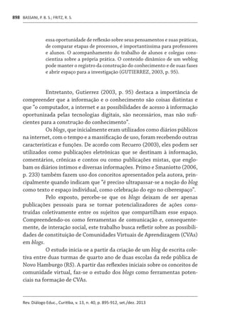 BASSANI, P. B. S.; FRITZ, R. S.
Rev. Diálogo Educ., Curitiba, v. 13, n. 40, p. 895-912, set./dez. 2013
898
essa oportunidade de reflexão sobre seus pensamentos e suas práticas,
de comparar etapas de processos, é importantíssima para professores
e alunos. O acompanhamento do trabalho de alunos e colegas cons-
cientiza sobre a própria prática. O conteúdo dinâmico de um weblog
pode manter o registro da construção do conhecimento e de suas fases
e abrir espaço para a investigação (GUTIERREZ, 2003, p. 95).
Entretanto, Gutierrez (2003, p. 95) destaca a importância de
compreender que a informação e o conhecimento são coisas distintas e
que “o computador, a internet e as possibilidades de acesso à informação
oportunizada pelas tecnologias digitais, são necessários, mas não sufi-
cientes para a construção do conhecimento”.
Os blogs, que inicialmente eram utilizados como diários públicos
na internet, com o tempo e a massificação de uso, foram recebendo outras
características e funções. De acordo com Recuero (2003), eles podem ser
utilizados como publicações eletrônicas que se destinam à informação,
comentários, crônicas e contos ou como publicações mistas, que englo-
bam os diários íntimos e diversas informações. Primo e Smaniotto (2006,
p. 233) também fazem uso dos conceitos apresentados pela autora, prin-
cipalmente quando indicam que “é preciso ultrapassar-se a noção do blog
como texto e espaço individual, como celebração do ego no ciberespaço”.
Pelo exposto, percebe-se que os blogs deixam de ser apenas
publicações pessoais para se tornar potencializadores de ações cons-
truídas coletivamente entre os sujeitos que compartilham esse espaço.
Compreendendo-os como ferramentas de comunicação e, consequente-
mente, de interação social, este trabalho busca refletir sobre as possibili-
dades de constituição de Comunidades Virtuais de Aprendizagem (CVAs)
em blogs.
O estudo inicia-se a partir da criação de um blog de escrita cole-
tiva entre duas turmas de quarto ano de duas escolas da rede pública de
Novo Hamburgo (RS). A partir das reflexões iniciais sobre os conceitos de
comunidade virtual, faz-se o estudo dos blogs como ferramentas poten-
ciais na formação de CVAs.
 