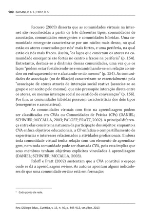 BASSANI, P. B. S.; FRITZ, R. S.
Rev. Diálogo Educ., Curitiba, v. 13, n. 40, p. 895-912, set./dez. 2013
900
Recuero (2009) disserta que as comunidades virtuais na inter-
net são reconhecidas a partir de três diferentes tipos: comunidades de
associação, comunidades emergentes e comunidades híbridas. Uma co-
munidade emergente caracteriza-se por um núcleo mais denso, no qual
estão os atores conectados por nós3
mais fortes, e uma periferia, na qual
estão os nós mais fracos. Assim, “os laços que conectam os atores na co-
munidade emergente são fortes no centro e fracos na periferia” (p. 154).
Entretanto, destaca-se a dinâmica dessas comunidades, uma vez que os
laços “podem estar fortalecendo-se e encaminhando-se em relação ao nú-
cleo ou enfraquecendo-se e afastando-se do mesmo” (p. 154). As comuni-
dades de associação (ou de filiação) caracterizam-se essencialmente pela
“associação de atores através de interação social reativa (associar-se ao
grupo e ser aceito pelo mesmo), que não pressupõe interação direta entre
os atores, ou mesmo interação social no sentido de conversação” (p. 156).
Por fim, as comunidades híbridas possuem características dos dois tipos
(emergentes e associativas).
As comunidades virtuais com foco na aprendizagem podem
ser classificadas em CVAs ou Comunidades de Prática (CPs) (DANIEL;
SCHWIER; MCCALLA, 2003; PALOFF; PRATT, 2002). A principal diferen-
ça entre elas consiste na natureza da participação dos sujeitos: enquanto a
CVA enfoca objetivos educacionais, a CP enfatiza o compartilhamento de
experiências e interesses relacionados a atividades profissionais. Embora
toda comunidade virtual tenha relação com um elemento de aprendiza-
gem, nem toda comunidade pode ser chamada CVA, pois esta implica que
seus membros tenham objetivos explícitos vinculados à aprendizagem
(DANIEL; SCHWIER; MCCALLA, 2003).
Paloff e Pratt (2002) sustentam que a CVA constitui o espaço
onde se dá a aprendizagem on-line. As autoras apontam alguns indicado-
res de que uma comunidade on-line está em formação:
3	
	Cada ponto da rede.
 