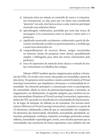 Aprendizagem em/na rede
Rev. Diálogo Educ., Curitiba, v. 13, n. 40, p. 895-912, set./dez. 2013
901
a)	 interação ativa em relação ao conteúdo do curso e à comunica-
ção interpessoal, ou seja, para que um aluno seja considerado
“presente” em aula, não basta acessar a aula, é preciso participar
enviando suas reflexões/ideias;
b)	 aprendizagem colaborativa, percebida por meio das trocas de
mensagens e/ou comentários entre os alunos e entre estes e o
professor;
c)	 significado construído socialmente, evidenciado a partir de dis-
cussões envolvendo acordos ou questionamentos, à medida que
a aula/curso desenvolve-se;
d)	 compartilhamento de recursos (livros, artigos encontrados
na internet, fontes de pesquisa) entre alunos, possibilitando
ampliar a bibliografia para além dos textos selecionados pelo
professor;
e)	 troca de expressões de estímulo entre alunos e vontade de ava-
liar criticamente os trabalhos dos colegas.
Schwier (2007) também aponta categorias para analisar a forma-
ção das CVAs. De acordo com o autor, elas podem ser entendidas a partir de
três níveis. Um primeiro nível constitui o núcleo central (CatalystsofVirtual
Learning Communities), que impulsiona a formação e a continuidade da co-
munidade. Seu elemento principal é a comunicação entre os participantes
da comunidade, aliada ao senso de presença/participação, à interação, ao
engajamento e ao alinhamento. A segunda categoria, que constitui um nú-
cleo intermediário (EmphasesofVirtualLearningCommunities), representa a
ênfase da CVA, que pode ser classificada em comunidades de relacionamen-
to, de lugar, de intenção, de reflexão ou de cerimônia. Um terceiro nível,
externo (Elements of Virtual Learning Communities), constitui-se a partir de
13 elementos, enfatizando a ideia de que as comunidades são complexas.
Os elementos são: historicidade, identidade, mutualidade, pluralidade, au-
tonomia, participação, confiança, trajetória, tecnologia, protocolos sociais,
reflexão, intensidade e aprendizagem. Assim, seus estudos apontam que as
comunidades não acontecem de forma espontânea, mas também não são
 