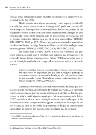 BASSANI, P. B. S.; FRITZ, R. S.
Rev. Diálogo Educ., Curitiba, v. 13, n. 40, p. 895-912, set./dez. 2013
902
criadas. Essas categorias buscam orientar os educadores a promover o de-
senvolvimento das CVAs.
Neste estudo, entende-se que o blog, como espaço constituído
por relações que ocorrem entre os interagentes4
, pode ser considerado
um meio para a formação dessas comunidades. Entretanto, o fato de um
blog receber vários visitantes não fornece subsídios para a criação de uma
comunidade. “Em outras palavras, não se pode pensar que um blog, por
ter muitos visitantes diários, seja por si só uma comunidade” (PRIMO;
SMANIOTTO, 2006, p. 237). Nesse caso, para compreender a constitui-
ção de uma CVA em um blog, deve-se analisar a qualidade da relação entre
os interagentes (PRIMO; SMANIOTTO, 2006; RECUERO, 2009).
De acordo com Recuero (2009), a interação representa um pro-
cesso comunicacional, que é refletido nos sujeitos que interagem e no
resultado dessas trocas comunicativas. Primo (2003) caracteriza dois ti-
pos de interação mediada por computador: interação mútua e interação
reativa.
A interação mútua é aquela caracterizada por relações interdependen-
tes e processos de negociação, em que cada interagente participa da
construção inventiva e cooperada da relação, afetando-se mutuamen-
te; já a interação reativa é limitada por relações determinísticas de es-
tímulo e resposta (PRIMO, 2003, p. 63).
A interação mútua não pode ser predeterminada, visto que a re-
lação somente é definida no decorrer da própria interação. Já a interação
reativa caracteriza-se por as trocas acontecerem dentro de limites pre-
vistos, ou seja, a partir dos mesmos inputs, há os mesmos outputs. Primo
(2007) considera, ainda, que a interação mútua é construída a partir das
relações anteriores, porque um interagente contribui na formação do ou-
tro. Assim, ela vem ao encontro do pensamento de que as comunidades
consolidam-se a partir das negociações e dos laços que se formam.
4	
	Primo (2003) entende interação como “ação entre” os participantes do encontro, que são por ele
definidos como interagentes.
 