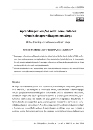 Rev. Diálogo Educ., Curitiba, v. 13, n. 40, p. 895-912, set./dez. 2013
ISSN 1518-3483
Licenciado sob uma Licença Creative Commons
[T]
doi: 10.7213/dialogo.educ.13.040.DS04
Aprendizagem em/na rede: comunidades
virtuais de aprendizagem em blogs
[I]
Online learning: virtual communities in blogs
[A]
Patrícia Brandalise Scherer Bassani[a]
, Rosi Souza Fritz[b]
[a]	
Doutora em Informática na Educação pela Universidade Federal do Rio Grande do Sul (UFRGS), profes-
sora titular do Programa de Pós-Graduação em Diversidade Cultural e Inclusão Social da Universidade
Feevale, coordenadora do Grupo de Pesquisa em Informática na Educação da mesma instituição, Novo
Hamburgo, RS - Brasil, e-mail: patriciab@feevale.br
[b]	
Mestre em Inclusão Social e Acessibilidade pela Universidade Feevale, professora do curso de Turismo
da mesma instituição, Novo Hamburgo, RS - Brasil, e-mail: rosifritz@feevale.br
[R]
Resumo
Os blogs consistem em suportes para a comunicação mediada por computador, permitin-
do a interação, a colaboração e a socialização on-line, caracterizando-se como espaços
virtuais que possibilitam a constituição de comunidades virtuais. No contexto educacional,
constituem importante recurso para escrita coletiva e aprendizagem colaborativa, opor-
tunizando a comunicação e o trabalho em grupo, promovendo o processo de autoria na in-
ternet. Estudos atuais apontam que a aprendizagem on-line acontece por meio das comu-
nidades virtuais de aprendizagem. A partir dessa perspectiva, este estudo busca investigar
a formação de comunidades virtuais de aprendizagem em blogs, tendo sido realizado a
partir da análise da interação por meio das trocas de comentários e links postados em um
 