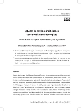 Rev. Diálogo Educ., Curitiba, v. 14, n. 41, p. 165-189, jan./abr. 2014
ISSN 1518-3483
Licenciado sob uma Licença Creative Commons
[T]
doi: 10.7213/dialogo.educ.14.041.DS08
Estudos de revisão: implicações
conceituais e metodológicas
[I]
Review studies: conceptual and methodological implications
[A]
Dilmeire Sant’Anna Ramos Vosgerau[a]
, Joana Paulin Romanowski[b]
[a]	
Doutora em Ciências da Educação pela Université de Montreal (UdeM), professora do Programa
de Pós-Graduação em Educação da Pontifícia Universidade Católica do Paraná (PUCPR), Curitiba,
PR - Brasil, e-mail: dilmeire.vosgerau@pucpr.br
[b]	
Doutora em Educação pela Universidade de São Paulo (USP), professora do Programa de Pós-
Graduação em Educação da Pontifícia Universidade Católica do Paraná (PUCPR), Curitiba, PR -
Brasil, e-mail: joana.romanowski@gmail.com
[R]
Resumo
Este artigo tem por finalidade analisar as diferentes denominações e encaminhamentos uti-
lizados para os estudos que mapeiam campos de conhecimento, bem como avaliam e sin-
tetizam resultados de pesquisas apontando alguns indicativos metodológicos. Foram consi-
derados, na análise, artigos oriundos prioritariamente do campo educacional, contudo foram
incluídos alguns dos quais no campo de saúde, visto que a origem desse tipo de estudo se
deu neste campo. Muitos estudos apresentam um detalhamento e uma especificação meto-
dológica mais clara que nos permitiu melhor caracterizar cada uma das denominações. Este
trabalho nos possibilitou observar a existência de diversas nomenclaturas para o mesmo tipo
de estudo, algumas vezes em uma mesma área. Também pudemos constatar que diversos
 