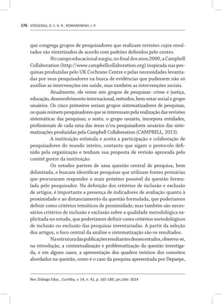 VOSGERAU, D. S. A. R.; ROMANOWSKI, J. P.
Rev. Diálogo Educ., Curitiba, v. 14, n. 41, p. 165-189, jan./abr. 2014
176
que congrega grupos de pesquisadores que realizam revisões cujos resul-
tados são sintetizados de acordo com padrões definidos pelo centro.
Nocampoeducacionalsurgiu,nofinaldosanos2000,aCampbell
Collaboration (http://www.campbellcollaboration.org) inspirada nas pes-
quisas produzidas pelo UK Cochrane Centre e pelas necessidades levanta-
das por seus pesquisadores na busca de evidências que pudessem não só
auxiliar as intervenções em saúde, mas também as intervenções sociais.
Atualmente, ele reúne seis grupos de pesquisas: crime e justiça,
educação, desenvolvimento internacional, métodos, bem-estar social e grupo
usuários. Os cinco primeiros seriam grupos sistematizadores de pesquisas,
os quais reúnem pesquisadores que se interessam pela realização das revisões
sistemáticas das pesquisas; o sexto, o grupo usuário, incorpora entidades,
profissionais de cada uma das áreas e/ou pesquisadores usuários das siste-
matizações produzidas pela Campbell Collaboration (CAMPBELL, 2013).
A instituição estimula e aceita a participação e colaboração de
pesquisadores do mundo inteiro, contanto que sigam o protocolo defi-
nido pela organização e tenham sua proposta de revisão aprovada pelo
comitê gestor da instituição.
Os estudos partem de uma questão central de pesquisa, bem
delimitada, e buscam identificar pesquisas que utilizam fontes primárias
que procuraram responder o mais próximo possível da questão formu-
lada pelo pesquisador. Na definição dos critérios de inclusão e exclusão
de artigos, é importante a presença de indicadores de avaliação quanto à
proximidade e ao distanciamento da questão formulada, que poderíamos
definir como critérios temáticos de proximidade; mas também são neces-
sários critérios de inclusão e exclusão sobre a qualidade metodológica ex-
plicitada no estudo, que poderíamos definir como critérios metodológicos
de inclusão ou exclusão das pesquisas inventariadas. A partir da seleção
dos artigos, o foco central da análise e sistematização são os resultados.
Naestruturadaspublicaçõesresultantesdessesestudos,observa-se,
na introdução, a contextualização e problematização da questão investiga-
da, e em alguns casos, a apresentação dos quadros teóricos dos conceitos
abordados na questão, como é o caso da pesquisa apresentada por Depaepe,
 