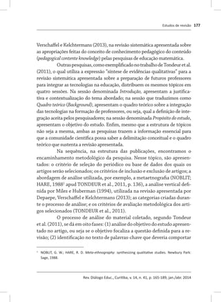 Estudos de revisão
Rev. Diálogo Educ., Curitiba, v. 14, n. 41, p. 165-189, jan./abr. 2014
177
Verschaffel e Kelchtermans (2013), na revisão sistemática apresentada sobre
as apropriações feitas do conceito de conhecimento pedagógico do conteúdo
(pedagogical contente knowledge) pelas pesquisas de educação matemática.
Outraspesquisas,comoexemplificadonotrabalhodeTondeuretal.
(2011), o qual utiliza a expressão “síntese de evidências qualitativas” para a
revisão sistemática apresentada sobre a preparação de futuros professores
para integrar as tecnologias na educação, distribuem os mesmos tópicos em
quatro sessões. Na sessão denominada Introdução, apresentam a justifica-
tiva e contextualização do tema abordado; na sessão que traduzimos como
Quadro teórico (Background), apresentam o quadro teórico sobre a integração
das tecnologias na formação de professores, ou seja, qual a definição de inte-
gração aceita pelos pesquisadores; na sessão denominada Propósito do estudo,
apresentam o objetivo do estudo. Enfim, mesmo que a estrutura de tópicos
não seja a mesma, ambas as pesquisas trazem a informação essencial para
que a comunidade científica possa saber a delimitação conceitual e o quadro
teórico que sustenta a revisão apresentada.
Na sequência, na estrutura das publicações, encontramos o
encaminhamento metodológico da pesquisa. Nesse tópico, são apresen-
tados: o critério de seleção do periódico ou base de dados dos quais os
artigos serão selecionados; os critérios de inclusão e exclusão de artigos; a
abordagem de análise utilizada, por exemplo, a metaetnografia (NOBLIT;
HARE, 19881
apud TONDEUR et al., 2011, p. 136), a análise vertical defi-
nida por Miles e Huberman (1994), utilizada na revisão apresentada por
Depaepe, Verschaffel e Kelchtermans (2013); as categorias criadas duran-
te o processo de análise; e os critérios de avaliação metodológica dos arti-
gos selecionados (TONDEUR et al., 2011).
O processo de análise do material coletado, segundo Tondeur
et al. (2011), se dá em oito fases: (1) análise do objetivo do estudo apresen-
tado no artigo, ou seja se o objetivo focaliza a questão definida para a re-
visão; (2) identificação no texto de palavras-chave que deveria comportar
1	
	 NOBLIT, G. W.; HARE, R. D. Meta-ethnography: synthesizing qualitative studies. Newbury Park:
Sage, 1988.
 
