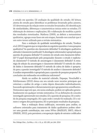 VOSGERAU, D. S. A. R.; ROMANOWSKI, J. P.
Rev. Diálogo Educ., Curitiba, v. 14, n. 41, p. 165-189, jan./abr. 2014
178
o estudo em questão; (3) avaliação da qualidade do estudo; (4) leitura
atenta do estudo para identificar os problemas levantado pelos autores;
(5) determinação da relação entre os estudos levantados; (6) identificação
de similaridades, diferenças e características únicas entre os estudos; (7)
elaboração de sínteses e explicações; (8) e elaboração de modelos a partir
dos resultados sintetizados. Matheus (2009), ao definir a metassíntese
qualitativa, agrupa essas fases em seis etapas, fazendo-nos concluir que é
um outro termo utilizado para a revisão sistemática.
Para a avaliação da qualidade metodológica do estudo, Tondeur
etal.(2011)sugeremqueserespondamàsseguintesquestões:éumapesquisa
qualitativa? As questões são claramente definidas? A abordagem qualitativa
adotadaéclaramentejustificada?Aabordagemselecionadaéapropriadapara
questão de pesquisa definida? O contexto do estudo está claramente defini-
do? O papel desempenhado pelo pesquisador durante o estudo é explicita-
do claramente? O método de amostragem é claramente definido? A estra-
tégia de seleção da amostragem é claramente definida? O método de coleta
de dados é claramente definido? O método de coleta de dados é apropria-
do para a questão investigada? O método de analise é claramente definido?
A análise empreendida é apropriada para a questão de pesquisa proposta? As
conclusões são embasadas em evidências suficientes?
Ainda na análise do material coletado, Depaepe, Verschaffel e
Kelchtermans (2013) elenca em seu estudo nove recortes principais que
orientam a análise do artigo e serão depois dissecados individualmente,
buscandoaproximaçõesedistanciamentosporagrupamentossemelhantes.
Destacamos aqui seis que, em nossa avaliação, podem ser aplicados genera-
lizadamente em qualquer revisão sistemática: (1) as definições do conceito
investigado apresentado nos estudos; (2) a questão de pesquisa; (3) o méto-
do de pesquisa empregado; (4) o país onde o estudo foi realizado; (5) o nú-
mero e origem dos participantes; (6) os principais resultados da pesquisa.
Para a realização dessa codificação, necessária para análise, os
softwares orientados para tratamento de dados qualitativos podem ofere-
cer uma grande contribuição, tais como NVivo (BAZELEY, 2007), Atlas.ti
(FRIESE, 2012), pois permitem a recuperação rápida de extratos codificados
 