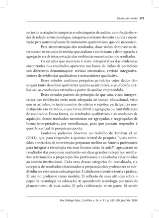 Estudos de revisão
Rev. Diálogo Educ., Curitiba, v. 14, n. 41, p. 165-189, jan./abr. 2014
179
no texto, a criação de categorias e subcategorias de análise, a confecção de re-
des de relação entre os códigos, categorias e extratos do texto e ainda a expor-
tação para outros softwares de tratamento quantitativos, quando necessário.
Para sistematização dos resultados, duas visões dominantes de-
terminam os estudos de revisão que avaliam e sintetizam: a de integração e
agregação e a de interpretação das evidências encontradas nos resultados.
Os estudos que recorrem à visão interpretativa das evidências
encontradas nos resultados aparecem nas bases de dados de periódicos
sob diferentes denominações: revisão sistemática, revisão integrativa,
síntese de evidências qualitativas e metassíntese qualitativa.
Esses estudos analisam pesquisas primárias cujos dados têm
origem tanto de ordem qualitativa quanto quantitativa, e seu foco de aná-
lise são as conclusões extraídas a partir da análise empreendida.
Esses estudos partem do princípio de que uma visão interpre-
tativa das evidências seria mais adequada ao campo educacional, visto
que os achados, os instrumentos de coletas e sujeitos participantes nor-
malmente são variados, o que torna difícil a agregação ou contabilização
de resultados. Dessa forma, os resultados qualitativos e as condições de
aquisição desses resultados necessitam ser agrupados e reagrupados de
forma interpretativa, por semelhanças, para que possam responder à
questão central de pesquisaproposta.
Conforme podemos observar no trabalho de Tondeur et al.
(2011), que, para responder à questão central de pesquisa “quais conte-
údos e métodos de intervenção preparam melhor os futuros professores
para integrar a tecnologia em suas futuras salas de aula?”, agruparam os
resultados das pesquisas analisadas em duas grandes categorias: resulta-
dos relacionados à preparação dos professores e resultados relacionados
ao âmbito institucional. Cada uma dessas categorias foi reanalisada, e a
categoria de resultados relacionados à preparação dos professores se sub-
dividiu em sete novas subcategorias: 1) alinhamento entre teoria e prática;
2) uso do professor como modelo; 3) reflexão de suas atitudes sobre o
papel da tecnologia na educação; 4) aprendendo tecnologia por meio do
planejamento de suas aulas; 5) pela colaboração entre pares; 6) sendo
 