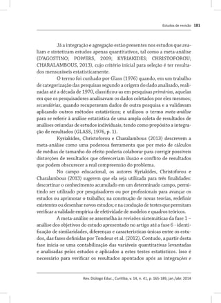Estudos de revisão
Rev. Diálogo Educ., Curitiba, v. 14, n. 41, p. 165-189, jan./abr. 2014
181
Já a integração e agregação estão presentes nos estudos que ava-
liam e sintetizam estudos apenas quantitativos, tal como a meta-análise
(D’AGOSTINO; POWERS, 2009; KYRIAKIDES; CHRISTOFOROU;
CHARALAMBOUS, 2013), cujo critério inicial para seleção é ter resulta-
dos mensuráveis estatisticamente.
O termo foi cunhado por Glass (1976) quando, em um trabalho
de categorização das pesquisas segundo a origem do dado analisado, reali-
zadas até a década de 1970, classificou-as em pesquisas primárias, aquelas
em que os pesquisadores analisavam os dados coletados por eles mesmos;
secundárias, quando recuperavam dados de outra pesquisa e a validavam
aplicando outros métodos estatísticos; e utilizou o termo meta-análise
para se referir à análise estatística de uma ampla coleta de resultados de
análises oriundas de estudos individuais, tendo como propósito a integra-
ção de resultados (GLASS, 1976, p. 1).
Kyriakides, Christoforou e Charalambous (2013) descrevem a
meta-análise como uma poderosa ferramenta que por meio de cálculos
de médias de tamanho do efeito poderia colaborar para corrigir possíveis
distorções de resultados que ofereceriam ilusão e conflito de resultados
que podem obscurecer a real compreensão do problema.
No campo educacional, os autores Kyriakides, Christoforou e
Charalambous (2013) sugerem que ela seja utilizada para três finalidades:
descortinar o conhecimento acumulado em um determinado campo, permi-
tindo ser utilizado por pesquisadores ou por profissionais para avançar os
estudos ou aprimorar o trabalho; na construção de novas teorias, redefinir
existentes ou desenhar novos estudos; e na condução de testes que permitam
verificar a validade empírica de efetividade de modelos e quadros teóricos.
A meta-análise se assemelha às revisões sistemáticas da fase 1 –
análise dos objetivos do estudo apresentado no artigo até a fase 6 - identi-
ficação de similaridades, diferenças e características únicas entre os estu-
dos, das fases definidas por Tondeur et al. (2012). Contudo, a partir desta
fase inicia-se uma contabilização das variáveis quantitativas levantadas
e analisadas pelos estudos e aplicados a estes testes estatísticos. Isso é
necessário para verificar os resultados apontados após as integrações e
 