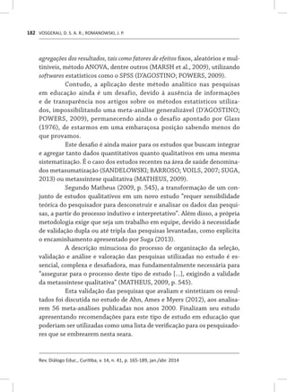 VOSGERAU, D. S. A. R.; ROMANOWSKI, J. P.
Rev. Diálogo Educ., Curitiba, v. 14, n. 41, p. 165-189, jan./abr. 2014
182
agregações dos resultados, tais como fatores de efeitos fixos, aleatórios e mul-
tiníveis, método ANOVA, dentre outros (MARSH et al., 2009), utilizando
softwares estatísticos como o SPSS (D’AGOSTINO; POWERS, 2009).
Contudo, a aplicação deste método analítico nas pesquisas
em educação ainda é um desafio, devido à ausência de informações
e de transparência nos artigos sobre os métodos estatísticos utiliza-
dos, impossibilitando uma meta-análise generalizável (D’AGOSTINO;
POWERS, 2009), permanecendo ainda o desafio apontado por Glass
(1976), de estarmos em uma embaraçosa posição sabendo menos do
que provamos.
Este desafio é ainda maior para os estudos que buscam integrar
e agregar tanto dados quantitativos quanto qualitativos em uma mesma
sistematização. É o caso dos estudos recentes na área de saúde denomina-
dos metasumatização (SANDELOWSKI; BARROSO; VOILS, 2007; SUGA,
2013) ou metassíntese qualitativa (MATHEUS, 2009).
Segundo Matheus (2009, p. 545), a transformação de um con-
junto de estudos qualitativos em um novo estudo “requer sensibilidade
teórica do pesquisador para desconstruir e analisar os dados das pesqui-
sas, a partir do processo indutivo e interpretativo”. Além disso, a própria
metodologia exige que seja um trabalho em equipe, devido à necessidade
de validação dupla ou até tripla das pesquisas levantadas, como explicita
o encaminhamento apresentado por Suga (2013).
A descrição minuciosa do processo de organização da seleção,
validação e análise e valoração das pesquisas utilizadas no estudo é es-
sencial, complexa e desafiadora, mas fundamentalmente necessária para
“assegurar para o processo deste tipo de estudo [...], exigindo a validade
da metassíntese qualitativa” (MATHEUS, 2009, p. 545).
Esta validação das pesquisas que avaliam e sintetizam os resul-
tados foi discutida no estudo de Ahn, Ames e Myers (2012), aos analisa-
rem 56 meta-análises publicadas nos anos 2000. Finalizam seu estudo
apresentando recomendações para este tipo de estudo em educação que
poderiam ser utilizadas como uma lista de verificação para os pesquisado-
res que se embrearem nesta seara.
 