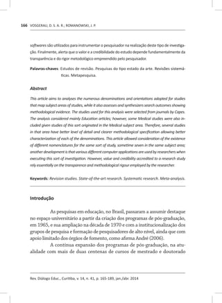 VOSGERAU, D. S. A. R.; ROMANOWSKI, J. P.
Rev. Diálogo Educ., Curitiba, v. 14, n. 41, p. 165-189, jan./abr. 2014
166
softwares são utilizados para instrumentar o pesquisador na realização deste tipo de investiga-
ção. Finalmente, alerta que o valor e a credibilidade do estudo depende fundamentalmente da
transparência e do rigor metodológico empreendido pelo pesquisador.
[P]
Palavras-chaves: Estudos de revisão. Pesquisas do tipo estado da arte. �����������������Revisões sistemá-
ticas. Metapesquisa.
[B
Abstract
This article aims to analyses the numerous denominations and orientations adopted for studies
thatmapsubjectareasofstudies,whileitalsoassessesandsynthesizerssearchoutcomesshowing
methodological evidence. The studies used for this analysis were selected from journals by Capes.
The analysis considered mainly Education articles; however, some Medical studies were also in-
cluded given studies of this sort originated in the Medical subject area. Therefore, several studies
in that area have better level of detail and clearer methodological specification allowing better
characterization of each of the denominations. This article allowed consideration of the existence
of different nomenclatures for the same sort of study, sometime seven in the same subject area;
anotherdevelopmentisthatvariousdifferentcomputerapplicationsareusedbyresearcherswhen
executing this sort of investigation. However, value and credibility accredited to a research study
rely essentially on the transparence and methodological rigour employed by the researcher.
[K]
Keywords: Revision studies. State-of-the-art research. Systematic research. Meta-analysis.
Introdução
As pesquisas em educação, no Brasil, passaram a assumir destaque
no espaço universitário a partir da criação dos programas de pós-graduação,
em 1965, e sua ampliação na década de 1970 e com a institucionalização dos
grupos de pesquisa e formação de pesquisadores de alto nível, ainda que com
apoio limitado dos órgãos de fomento, como afirma André (2006).
A contínua expansão dos programas de pós-graduação, na atu-
alidade com mais de duas centenas de cursos de mestrado e doutorado
 
