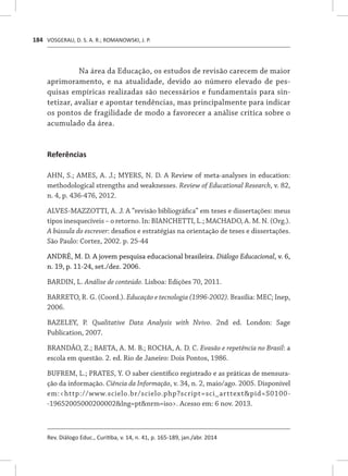 VOSGERAU, D. S. A. R.; ROMANOWSKI, J. P.
Rev. Diálogo Educ., Curitiba, v. 14, n. 41, p. 165-189, jan./abr. 2014
184
Na área da Educação, os estudos de revisão carecem de maior
aprimoramento, e na atualidade, devido ao número elevado de pes-
quisas empíricas realizadas são necessários e fundamentais para sin-
tetizar, avaliar e apontar tendências, mas principalmente para indicar
os pontos de fragilidade de modo a favorecer a análise crítica sobre o
acumulado da área.
Referências
AHN, S.; AMES, A. J.; MYERS, N. D. A Review of meta-analyses in education:
methodological strengths and weaknesses. Review of Educational Research, v. 82,
n. 4, p. 436-476, 2012.
ALVES-MAZZOTTI, A. J. A “revisão bibliográfica” em teses e dissertações: meus
tipos inesquecíveis – o retorno. In: BIANCHETTI, L.; MACHADO, A. M. N. (Org.).
A bússula do escrever: desafios e estratégias na orientação de teses e dissertações.
São Paulo: Cortez, 2002. p. 25-44
ANDRÉ, M. D. A jovem pesquisa educacional brasileira. Diálogo Educacional, v. 6,
n. 19, p. 11-24, set./dez. 2006.
BARDIN, L. Análise de conteúdo. Lisboa: Edições 70, 2011.
BARRETO, R. G. (Coord.). Educação e tecnologia (1996-2002). Brasília: MEC; Inep,
2006.
BAZELEY, P. Qualitative Data Analysis with Nvivo. 2nd ed. London: Sage
Publication, 2007.
BRANDÃO, Z.; BAETA, A. M. B.; ROCHA, A. D. C. Evasão e repetência no Brasil: a
escola em questão. 2. ed. Rio de Janeiro: Dois Pontos, 1986.
BUFREM, L.; PRATES, Y. O saber científico registrado e as práticas de mensura-
ção da informação. Ciência da Informação, v. 34, n. 2, maio/ago. 2005. Disponível
em:<http://www.scielo.br/scielo.php?script=sci_arttext&pid=S0100-
-19652005000200002&lng=pt&nrm=iso>. Acesso em: 6 nov. 2013.
 