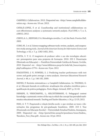 Estudos de revisão
Rev. Diálogo Educ., Curitiba, v. 14, n. 41, p. 165-189, jan./abr. 2014
185
CAMPBELL Collaboration. 2013. �������������������������������������������Disponível em: <http://www.campbellcollabo-
ration.org>. Acesso em: 10 out. 2013.
CATALÁ-LOPEZ, F. et al. Coauthorship and institutional collaborations on
cost-effectiveness analyses: a systematic network analysis. PLoS ONE, v. 7, n. 5,
e38012, 2012.
CERVO, A. L.; BERVIAN, P. A. Metodologia científica. 5. ed. São Paulo: Prentice Hall,
2002.
COBO, M. J. et al. ��������������������������������������������������������������Science mapping software tools: review, analysis, and coopera-
tive study among tools. Journal of the American Society for Information Science and
Technology, v. 62, v. 7, p. 1382-1402, 2011.
COSTA, S. T. G. O imaginário do professor sobre o uso das tecnologias educati-
vas: pressupostos para uma proposta de formação. 2010. 255 f. Dissertação
(Mestrado em Educação) — Pontifícia Universidade Católica do Paraná, Curitiba,
2010 Disponível em: <http://www.biblioteca.pucpr.br/tede/tde_busca/arquivo.
php?codArquivo=1774>. Acesso em: 9 jun. 2011
D’AGOSTINO, J. V.; POWERS, S. J. Predicting teacher performance with test
scores and grade point average: a meta-analysis. American Educational Research
Journal, v. 46, n. 1, p. 146-182, 2009.
DAVIES, P. Revisões sistemáticas e a Campbell Collaboration. In: THOMAS, G.
et al. Educação baseada em evidências: atualização dos achados científicos para a
qualificação da prática pedagógica. Porto Alegre: Artmed, 2007. p. 31-43.
DEPAEPE, F.; VERSCHAFFEL, L.; KELCHTERMANS, G. Pedagogical content
knowledge: a systematic review of the way in which the concept has pervaded math-
ematics educational research. Teaching and Teacher Education, v. 34, p. 12-25, 2013.
DIAS, A. T. T. Pesquisando a relação família-escola: o que revelam as teses e dis-
sertações dos programas de pós-graduação brasileiros. 2009. 219 f. Tese
(Doutorado em Educação Escolar) – Universidade Estadual Paulista, Araraquara,
2009. Disponível em: <http://portal.fclar.unesp.br/poseduesc/teses/Andrea_
Theodoro_Toci_Dias.pdf>. Acesso em: 10 jul. 2013.
 