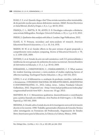 VOSGERAU, D. S. A. R.; ROMANOWSKI, J. P.
Rev. Diálogo Educ., Curitiba, v. 14, n. 41, p. 165-189, jan./abr. 2014
186
ELIAS, C. S. et al. Quando chega o fim? Uma revisão narrativa sobre terminalida-
de do período escolar para alunos deficientes mentais. SMAD: Revista Electrónica
en Salud Mental, Alcohol y Drogas, v. 8, n. 1, p. 48-53, 2012.
FRANÇA, C. L.; MATTA, K. W.; ALVES, E. D. Psicologia e educação a distância:
uma revisão bibliográfica. Psicologia: Ciência & Profissão, v. 32, n. 1, p. 4-15, 2012.
FRIESE, S. Qualitative data analysis with Atlas.ti. London: Sage Publications, 2012.
GLASS, G. V. Primary, secondary and meta-analysis of research. American
Educational Research Association, v. 5, n. 10, 3-8, 1976.
MARSH, M. W. et al. Gender effects in the peer reviews of grant proposals: a
comprehensive meta-analysis comparing. Review of Educational Research, v. 79,
n. 3, 1290-1326, 2009.
ISOTANI, S. et al. Estado da arte em web semântica e web 2.0: potencialidades e
tendências da nova geração de ambientes de ensino na internet. Revista Brasileira
de Informática na Educação, v. 17, n. 1, p. 30-42, 2009.
KYRIAKIDES, L; CHRISTOFOROU, C.; CHARALAMBOUS, C. Y. What matters
for student learning outcomes: a meta-analysis of studies exploring factors of
effective teaching. Teachingand Teacher Education, v. 36, p. 143-152, 2013.
LOPES, S. et al. A bibliometria e a avaliação da produção científica: indicadores
e ferramentas. CONGRESSO NACIONAL DE BIBLIOTECÁRIOS, ARQUIVISTAS
E DOCUMENTALISTAS, 11., 2012, Lisboa. Actas... Lisboa: Fundação Calouste
Gulbenkian, 2012. Disponível em: <http://www.bad.pt/publicacoes/index.php/
congressosbad/article/view/429 >. Acesso em: 10 ago. 2013.
MATHEUS, M. C. C. Metassíntese qualitativa: desenvolvimento e contribuições
para a prática baseada em evidências. Acta Paulista de Enfermagem, v. 22, Edição
Especial, p. 543-545, 2009.
MESSINA, G. Estudio sobre el estado da arte de la investigacion acerca de la formación
docente en los noventa. 1998. Trabalho apresentado à Reúnion de Consulta Técnica
sobre investigación en Formácion del Professorado, Organización de Estados
Ibero-Americanos para la Educación, la Ciência y la Cultura, México, 1998.
 