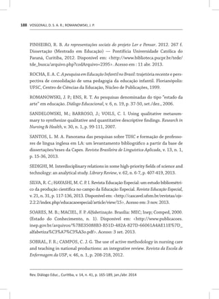 VOSGERAU, D. S. A. R.; ROMANOWSKI, J. P.
Rev. Diálogo Educ., Curitiba, v. 14, n. 41, p. 165-189, jan./abr. 2014
188
PINHEIRO, R. B. As representações sociais do projeto Ler e Pensar. 2012. 267 f.
Dissertação (Mestrado em Educação) — Pontifícia Universidade Católica do
Paraná, Curitiba, 2012. Disponível em: <http://www.biblioteca.pucpr.br/tede/
tde_busca/arquivo.php?codArquivo=2395>. Acesso em : 11 abr. 2013.
ROCHA, E. A. C. ApesquisaemEducaçãoInfantilnoBrasil:trajetória recente e pers-
pectiva de consolidação de uma pedagogia da educação infantil. Florianópolis:
UFSC, Centro de Ciências da Educação, Núcleo de Publicações, 1999.
ROMANOWSKI, J. P.; ENS, R. T. As pesquisas denominadas do tipo “estado da
arte” em educação. Diálogo Educacional, v. 6, n. 19, p. 37-50, set./dez., 2006.
SANDELOWSKI, M.; BARROSO, J.; VOILS, C. I. Using qualitative metasum-
mary to synthesize qualitative and quantitative descriptive findings. Research in
Nursing & Health, v. 30, n. 1, p. 99-111, 2007.
SANTOS, L. M. A. Panorama das pesquisas sobre TDIC e formação de professo-
res de língua inglesa em LA: um levantamento bibliográfico a partir da base de
dissertações/teses da Capes. Revista Brasileira de Linguística Aplicada, v. 13, n. 1,
p. 15-36, 2013.
SEDIGHI, M. Interdisciplinary relations in some high-priority fields of science and
technology: an analytical study. Library Review, v. 62, n. 6-7, p. 407-419, 2013.
SILVA, R. C.; HAYASHI, M. C. P. I. Revista Educação Especial: um estudo bibliométri-
co da produção científica no campo da Educação Especial. Revista Educação Especial,
v. 21, n. 31, p. 117-136, 2013. Disponível em: <http://cascavel.ufsm.br/revistas/ojs-
2.2.2/index.php/educacaoespecial/article/view/15>. Acesso em: 3 nov. 2013.
SOARES, M. B.; MACIEL, F. P. Alfabetização. Brasília: MEC; Inep; Comped, 2000.
(Estado do Conhecimento, n. 1). Disponível em: <http://www.publicacoes.
inep.gov.br/arquivos/%7BE35088B3-B51D-482A-827D-66061A4AE11E%7D_
alfabetiza%C3%A7%C3%A3o.pdf>. Acesso: 3 set. 2013.
SOBRAL, F. R.; CAMPOS, C. J. G. The use of active methodology in nursing care
and teaching in national productions: an integrative review. Revista da Escola de
Enfermagem da USP, v. 46, n. 1, p. 208-218, 2012.
 