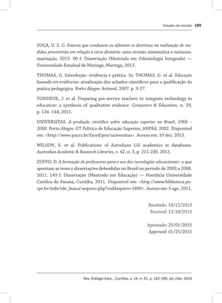 Estudos de revisão
Rev. Diálogo Educ., Curitiba, v. 14, n. 41, p. 165-189, jan./abr. 2014
189
SUGA, U. S. G. Fatores que conduzem ou afastam os dentistas na realização de me-
didas preventivas em relação à cárie dentária: uma revisão sistemática e metassu-
marização. 2013. 90 f. Dissertação (Mestrado em Odontologia Integrada) —
Universidade Estadual de Maringá, Maringá, 2013.
THOMAS, G. Introdução: evidência e prática. In: THOMAS, G. et al. Educação
baseada em evidências: atualização dos achados científicos para a qualificação da
prática pedagógica. Porto Alegre: Artmed, 2007. p. 9-27.
TONDEUR, J. et al. Preparing pre-service teachers to integrate technology in
education: a synthesis of qualitative evidence. Computers & Education, n. 59,
p. 134 -144, 2011.
UNIVERSITAS.  A produção científica sobre educação superior no Brasil, 1968 –
2000. Porto Alegre: GT Política de Educação Superior; ANPEd, 2002. Disponível
em: <http://www:pucrs.br/faced/pos/universitas>. Acesso em: 10 dez. 2013.
WILSON, S. et al. Publications of Autralians LIS academics in databases.
Australian Academic & Research Libraries, v. 42, n. 3, p. 211-230, 2011.
ZUFFO, D. A formação de professores para o uso das tecnologias educacionais: o que
apontam as teses e dissertações defendidas no Brasil no período de 2003 a 2008.
2011. 149 f. Dissertação (Mestrado em Educação) — Pontifícia Universidade
Católica do Paraná, Curitiba, 2011. Disponível em: <http://www.biblioteca.pu-
cpr.br/tede/tde_busca/arquivo.php?codArquivo=1890>. Acesso em: 5 ago. 2011.
Recebido: 18/12/2013
Received: 12/18/2013
Aprovado: 25/01/2015
Approved: 01/25/2015
 
