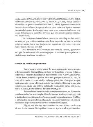 Estudos de revisão
Rev. Diálogo Educ., Curitiba, v. 14, n. 41, p. 165-189, jan./abr. 2014
169
meta-análise (KYRIAKIDES; CHRISTOFOROU; CHARALAMBOUS, 2013),
metassumarização (SANDELOWSKI; BARROSO; VOILS, 2007) e síntese
de evidências qualitativas (TONDEUR et al., 2011). Apesar de virem de di-
ferentes áreas todas as pesquisas referenciadas tratam de alguma forma de
temas relacionados à educação, o que pode levar um pesquisador em pro-
cesso de formação a caminhos diversos que nem sempre correspondem à
sua necessidade.
Portanto, esta diversidade de termos encontrada para denominar
os estudos que realizam revisões nos leva a questionar sobre a relação
existente entre eles: o que os distingue, quando as expressões represen-
tam o mesmo tipo de estudo?
Para responder essas questões neste estudo teórico, agrupamos
os tipos de revisões citadas em dois grupos: as revisões que mapeiam e as
revisões que avaliam e sintetizam.
Estudos de revisão: mapeamento
Como uma primeira etapa de um mapeamento apresentamos
o Levantamento Bibliográfico, que tem por finalidade levantar todas as
referências encontradas sobre um determinado tema (CERVO; BERVIAN,
2002). Essas referências podem estar em qualquer formato, ou seja, li-
vros, sites, revistas, vídeo, enfim, tudo que possa contribuir para um pri-
meiro contato com o objeto de estudo investigado. Observa-se que não
existe nessa opção um critério detalhado e específico para a seleção da
fonte material, basta tratar-se do tema investigado.
Se esses levantamentos eram anteriormente feitos em fichas utili-
zando um editor de texto ou planilhas eletrônicas, atualmente este processo
é facilitado com a utilização de softwares específicos para tal, como o EndNote
e o Mendeley, que permitem a catalogação e o acesso via internet em compu-
tadores ou dispositivos móveis de todo o material catalogado.
Alguns dos estudos que citavam em seu título a realização
de um levantamento bibliográfico, como os apresentados por Morais e
 