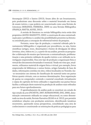VOSGERAU, D. S. A. R.; ROMANOWSKI, J. P.
Rev. Diálogo Educ., Curitiba, v. 14, n. 41, p. 165-189, jan./abr. 2014
170
Assumpção (2012) e Santos (2013), foram além de um levantamento,
pois produziram uma discussão sobre o material levantado em forma
de ensaio teórico, o que poderia ser caracterizado como uma Revisão de
Literatura (MIRANDA; FERREIRA, 2009) ou uma Revisão Bibliográfica
(FRANÇA; MATTA; ALVES, 2012).
A revisão de literatura ou revisão bibliográfica teria então dois
propósitos (ALVES-MAZZOTTI, 2002): a construção de uma contextuali-
zação para o problema e a análise das possibilidades presentes na literatu-
ra consultada para a concepção do referencial teórico da pesquisa.
Portanto, nesse tipo de produção, o material coletado pelo le-
vantamento bibliográfico é organizado por procedência, ou seja, fontes
científicas (artigos, teses, dissertações) e fontes de divulgação de ideias
(revistas, sites, vídeos etc.), e, a partir de sua análise, permite ao pesquisa-
dor a elaboração de ensaios que favorecem a contextualização, problema-
tização e uma primeira validação do quadro teórico a ser utilizado na in-
vestigação empreendida. Para este tipo de produção a organização física e
virtual dos documentos levantados é essencial. Tendo em vista que, atual-
mente, utilizamos material de origem física e virtual, por exemplo, livros
emprestados de bibliotecas e outras fontes, artigos baixados de base de
dados, informações contidas em sites, vídeos localizados no Youtube, faz-
-se necessários um sistema de classificação do material tanto em pastas
físicas quanto virtuais, com as mesmas denominações. Essa organização
de pastas no computador contendo o material consultado virtualmente
e cópias de capítulos de livros utilizados e organizados nas pastas físicas
facilita a utilização deste material na produção de análises mais refinadas
para seu futuro aprofundamento.
O aprofundamento da análise pode se constituir em estudo do
tipo estado da arte (PICHETH, 2007; ROMANOWSKI; ENS, 2006), deno-
minação comumente utilizada no campo educacional, ou como denomi-
nado na área da saúde, Revisão Narrativa (ELIAS et al. 2012), por permitir
estabelecer relações com produções anteriores, identificando temáticas
recorrentes, apontando novas perspectivas, consolidando uma área de
conhecimento e constituindo-se orientações de práticas pedagógicas para
 