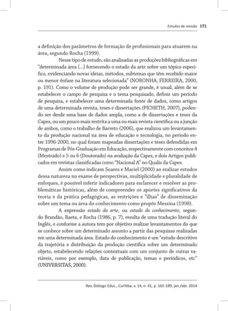 Estudos de revisão
Rev. Diálogo Educ., Curitiba, v. 14, n. 41, p. 165-189, jan./abr. 2014
171
a definição dos parâmetros de formação de profissionais para atuarem na
área, segundo Rocha (1999).
Nesse tipo de estudo, são analisadas as produções bibliográficas em
“determinada área [...] fornecendo o estado da arte sobre um tópico especí-
fico, evidenciando novas ideias, métodos, subtemas que têm recebido maior
ou menor ênfase na literatura selecionada” (NORONHA; FERREIRA, 2000,
p. 191). Como o volume de produção pode ser grande, é usual, além de se
estabelecer o campo de pesquisa e o tema pesquisado, definir um período
de pesquisa, e estabelecer uma determinada fonte de dados, como artigos
de uma determinada revista, teses e dissertações (PICHETH, 2007), poden-
do ser desde uma base de dados ampla, como a de dissertações e teses da
Capes, ou um pouco mais restrita a uma ou mais revista científica ou a junção
de ambos, como o trabalho de Barreto (2006), que realizou um levantamen-
to da produção nacional na área de educação e tecnologia, no período en-
tre 1996-2000, no qual foram mapeadas dissertações e teses defendidas em
ProgramasdePós-GraduaçãoemEducação,respectivamentecomconceitos4
(Mestrado) e 5 ou 6 (Doutorado) na avaliação da Capes, e dois Artigos publi-
cados em revistas classificadas como “Nacional A” no Qualis da Capes.
Assim como indicam Soares e Maciel (2000) ao realizar estudos
dessa natureza no exame de perspectivas, multiplicidade e pluralidade de
enfoques, é possível inferir indicadores para esclarecer e resolver as pro-
blemáticas históricas, além de compreender os aportes significativos da
teoria e da prática pedagógicas, as restrições e “ilhas” de disseminação
sobre um tema ou área do conhecimento como propôs Messina (1998).
A expressão estado da arte, ou estado do conhecimento,�������segun-
do Brandão, Baeta, e Rocha (1986, p. 7), resulta de uma tradução literal do
Inglês, e conforme a autora tem por objetivo realizar levantamentos do que
se conhece sobre um determinado assunto a partir das pesquisas realizadas
em uma determinada área. Estado do conhecimento é um “estudo descritivo
da trajetória e distribuição da produção científica sobre um determinado
objeto, estabelecendo relações contextuais com um conjunto de outras va-
riáveis, como por exemplo, data de publicação, temas e periódicos, etc”
(UNIVERSITAS, 2000).
 