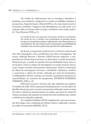 VOSGERAU, D. S. A. R.; ROMANOWSKI, J. P.
Rev. Diálogo Educ., Curitiba, v. 14, n. 41, p. 165-189, jan./abr. 2014
172
Um estado do conhecimento não se restringe a identificar a
produção, mas analisá-la, categorizá-la e revelar os múltiplos enfoques e
perspectivas. Segundo Soares e Maciel (2000, p. 4), num estado da arte é
necessário considerar “categorias que identifiquem, em cada texto, e no
conjunto deles as facetas sobre as quais o fenômeno vem sendo analisa-
do”. Para Messina (1998, p. 1),
um estado da arte é um mapa que nos permite continuar caminhando;
um estado da arte é também uma possibilidade de perceber discur-
sos que em um primeiro exame se apresentam como descontínuos ou
contraditórios. Em um estado da arte está presente a possibilidade de
contribuir com a teoria e prática [de uma área do conhecimento].
No Brasil, as expressões estado da arte e estado do conhecimento
têm sido empregados como semelhantes em várias investigações. Em
ensaio, Nóbrega-Therrien e Therrien (2004) buscam explicitar a com-
preensão de estudos dessa natureza, ao discutirem o estado da questão.
Esclarecem que o estado da questão tem por finalidade situar como se
encontram o tema ou objeto de investigação no estado atual da ciência,
o que “requer consulta a documentos substanciais” afeitos à construção
do objeto de investigação. Portanto, a finalidade é delimitar, clarificar
e caracterizar o objeto de estudo, realizada por meio de levantamen-
to bibliográfico seletivo, restrita aos estudos e parâmetros próximos às
especificidades do interesse do pesquisador (NÓBREGA-THERRIEN;
THERRIEN, 2004, p. 8).
Diferentes recursos e técnicas têm sido utilizados nas análises.
O trabalho de Zuffo (2011) apresenta detalhadamente o uso do editor de
planilhas Excel, que seria o recurso comumente utilizando, tanto na etapa
de coleta e seleção do material quanto na análise, por meio da criação de
colunas nas quais são copiadas os extratos do texto analisado que contém
a referência ao indicador analisado.
Já o trabalho de Milani (2013) complementa o processo de aná-
lise dos artigos com a utilização do software Atlas.ti, aplicando a técnica
de análise de conteúdo (BARDIN, 2011).
 