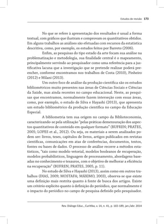 Estudos de revisão
Rev. Diálogo Educ., Curitiba, v. 14, n. 41, p. 165-189, jan./abr. 2014
173
No que se refere à apresentação dos resultados é usual a forma
textual, com gráficos que ilustram e comprovam os quantitativos obtidos.
Em alguns trabalhos as análises são efetuadas com recursos da estatística
descritiva, como, por exemplo, os estudos feitos por Barreto (2006).
Enfim, as pesquisas do tipo estado da arte focam sua análise na
problematização e metodologia, sua finalidade central é o mapeamento,
principalmente servindo ao pesquisador como uma referência para a jus-
tificativa lacuna que a investigação que se pretende realizar poderá pre-
encher, conforme encontramos nos trabalhos de Costa (2010), Pinheiro
(2012) e Milani (2013).
Um outro foco de análise da produção científica são os estudos
bibliométricos muito presentes nas áreas de Ciências Sociais e Ciências
da Saúde, mas ainda recentes no campo educacional. Neste, as pesqui-
sas que encontramos, normalmente fazem interseção com essas áreas,
como, por exemplo, o estudo de Silva e Hayashi (2013), que apresenta
um estudo bibliométrico da produção científica no campo da Educação
Especial.
A bibliometria tem sua origem no campo da Biblioteconomia,
caracterizando-se pela utilização “pelas práticas demensuração dos aspec-
tos quantitativos de conteúdo em qualquer formato” (BUFREN; PRATES,
2005; LOPES et al., 2012). Ou seja, os materiais a serem analisados po-
dem ser: livros, teses, capítulos de livros, artigos publicados em revistas
científicas, comunicações em atas de conferências, documentos, textos,
fontes ou bases de dados. O processo de análise recorre a métodos esta-
tísticos, “tais como modelo vetorial, modelos booleanos de recuperação,
modelos probabilísticos, linguagem de processamento, abordagens base-
adas no conhecimento e tesauros, com o objetivo de melhorar a eficiência
na recuperação” (BUFREN; PRATES, 2005, p. 11).
No estudo de Silva e Hayashi (2013), assim como em outros tra-
balhos (DIAS, 2009; MOSTAFA; MÁXIMO, 2003), observa-se que existe
uma definição mais restrita quanto à fonte de busca dos artigos. Existe
um critério explícito quanto à definição do periódico, que normalmente é
o impacto do periódico no campo de pesquisa definido pelo pesquisador.
 