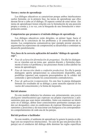 Diálogo Educativo, de Tipo Socrático


Tareas y metas de aprendizaje
    Los diálogos educativos se caracterizan porque ambos interlocutores
suelen formular, en la primera fase, las tareas de aprendizaje que ellos
desean llevar a cabo en el diálogo. El aspecto central de estas tareas (las
metas de aprendizaje) tienen relación con la formulación de una posición
propia o común y, a su vez, con la búsqueda de una formulación o inter-
pretación común.

Competencias que promueve el método diálogos de aprendizaje
    Los diálogos educativos están dirigidos, en primer lugar, hacia el
desarrollo de la conciencia de los problemas y al conocimiento de si
mismo. Las competencias comunicativas (por ejemplo prestar atención,
argumentar las expresiones de comprensión) se desarrollan o continúan su
desarrollo paralelamente.

Tres fases de la correcta aplicación del modelo “diálogo de aprendi-
zaje”.
Ÿ   Fase de aclaración (formulación de preguntas). En ella los dialogan-
    tes se vinculan con un tema, que quieren discutir, y formulan clara-
    mente el tema o el problema y sus posiciones frente a ellos (definir las
    tareas de aprendizaje);
Ÿ   Fase de interacción (duda o confusión productiva). En ella la pareja
    dialogante aporta (proporciona) su conocimiento disponible, para
    posibilitar (aportar) una respuesta preocupándose de la validez del
    contenido y aprovechando los conocimientos contradictorios;
Ÿ   Fase de aplicación (comprensión). En esta fase la pareja dialogante
    formula los resultados de su diálogo y pone atención especial en los
    vacíos del conocimiento y la forma de mejorarlo.

Rol del alumno
     En este modelo didáctico los alumnos son, primeramente, una pareja
dialogante (interlocutores) que expresan sus propias experiencias y pen-
samientos para que sean mejor entendidos. Junto con mantener un interés
serio en el diálogo, deben tener conocimientos pertinentes (aunque pue-
den ser desiguales), estar en condiciones de expresar libremente sus pen-
samientos y posiciones y de reaccionar con franqueza a los correspondien-
tes comportamientos de cada una de las parejas.

Rol del profesor o facilitador
    En este modelo, el ambiente de aprendizaje lo genera la pareja en diá-
logo con sus respectivas interacciones. En caso de que una persona (de la
pareja) sea el conductor del diálogo debe dominar las reglas específicas


                                    51
 