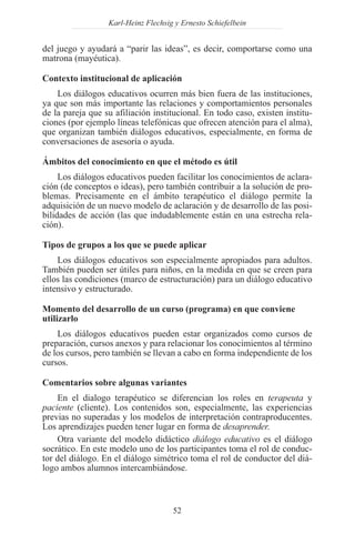 Karl-Heinz Flechsig y Ernesto Schiefelbein


del juego y ayudará a “parir las ideas”, es decir, comportarse como una
matrona (mayéutica).

Contexto institucional de aplicación
    Los diálogos educativos ocurren más bien fuera de las instituciones,
ya que son más importante las relaciones y comportamientos personales
de la pareja que su afiliación institucional. En todo caso, existen institu-
ciones (por ejemplo líneas telefónicas que ofrecen atención para el alma),
que organizan también diálogos educativos, especialmente, en forma de
conversaciones de asesoría o ayuda.

Ámbitos del conocimiento en que el método es útil
     Los diálogos educativos pueden facilitar los conocimientos de aclara-
ción (de conceptos o ideas), pero también contribuir a la solución de pro-
blemas. Precisamente en el ámbito terapéutico el diálogo permite la
adquisición de un nuevo modelo de aclaración y de desarrollo de las posi-
bilidades de acción (las que indudablemente están en una estrecha rela-
ción).

Tipos de grupos a los que se puede aplicar
    Los diálogos educativos son especialmente apropiados para adultos.
También pueden ser útiles para niños, en la medida en que se creen para
ellos las condiciones (marco de estructuración) para un diálogo educativo
intensivo y estructurado.

Momento del desarrollo de un curso (programa) en que conviene
utilizarlo
    Los diálogos educativos pueden estar organizados como cursos de
preparación, cursos anexos y para relacionar los conocimientos al término
de los cursos, pero también se llevan a cabo en forma independiente de los
cursos.

Comentarios sobre algunas variantes
    En el dialogo terapéutico se diferencian los roles en terapeuta y
paciente (cliente). Los contenidos son, especialmente, las experiencias
previas no superadas y los modelos de interpretación contraproducentes.
Los aprendizajes pueden tener lugar en forma de desaprender.
    Otra variante del modelo didáctico diálogo educativo es el diálogo
socrático. En este modelo uno de los participantes toma el rol de conduc-
tor del diálogo. En el diálogo simétrico toma el rol de conductor del diá-
logo ambos alumnos intercambiándose.



                                     52
 