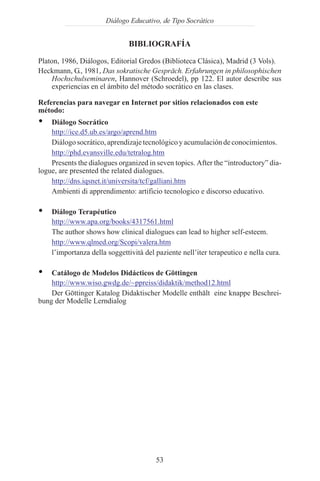 Diálogo Educativo, de Tipo Socrático


                              BIBLIOGRAFÍA

Platon, 1986, Diálogos, Editorial Gredos (Biblioteca Clásica), Madrid (3 Vols).
Heckmann, G., 1981, Das sokratische Gespräch. Erfahrungen in philosophischen
    Hochschulseminaren, Hannover (Schroedel), pp 122. El autor describe sus
    experiencias en el ámbito del método socrático en las clases.

Referencias para navegar en Internet por sitios relacionados con este
método:
Ÿ   Diálogo Socrático
    http://ice.d5.ub.es/argo/aprend.htm
    Diálogo socrático, aprendizaje tecnológico y acumulación de conocimientos.
    http://phd.evansville.edu/tetralog.htm
    Presents the dialogues organized in seven topics. After the “introductory” dia-
logue, are presented the related dialogues.
    http://dns.iqsnet.it/universita/tcf/galliani.htm
    Ambienti di apprendimento: artificio tecnologico e discorso educativo.

Ÿ   Diálogo Terapéutico
    http://www.apa.org/books/4317561.html
    The author shows how clinical dialogues can lead to higher self-esteem.
    http://www.qlmed.org/Scopi/valera.htm
    l’importanza della soggettività del paziente nell’iter terapeutico e nella cura.

Ÿ   Catálogo de Modelos Didácticos de Göttingen
    http://www.wiso.gwdg.de/~ppreiss/didaktik/method12.html
    Der Göttinger Katalog Didaktischer Modelle enthält eine knappe Beschrei-
bung der Modelle Lerndialog




                                        53
 