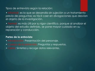 Tipos de entrevista según la relación:
• Informal: es la que se desarrolla sin sujeción a un tratamiento
previo de preguntas; es fácil caer en divagaciones que desvían
el objeto de la investigación.
• Formal: es más útil por su rigor científico, porque al analizar el
objeto del estudio definido, se pone mayor cuidado en su
reparación y conducción.
Partes de la entrevista
• Introducción: Presentación del personaje.
• Cuerpo de la entrevista: Preguntas y respuestas.
• Cierre: Sintetiza y recoge datos relevantes.
 