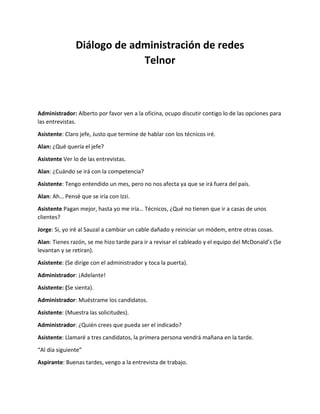 Diálogo de administración de redes
Telnor
Administrador: Alberto por favor ven a la oficina, ocupo discutir contigo lo de las opciones para
las entrevistas.
Asistente: Claro jefe, Justo que termine de hablar con los técnicos iré.
Alan: ¿Qué quería el jefe?
Asistente Ver lo de las entrevistas.
Alan: ¿Cuándo se irá con la competencia?
Asistente: Tengo entendido un mes, pero no nos afecta ya que se irá fuera del país.
Alan: Ah… Pensé que se iría con Izzi.
Asistente Pagan mejor, hasta yo me iría… Técnicos, ¿Qué no tienen que ir a casas de unos
clientes?
Jorge: Si, yo iré al Sauzal a cambiar un cable dañado y reiniciar un módem, entre otras cosas.
Alan: Tienes razón, se me hizo tarde para ir a revisar el cableado y el equipo del McDonald’s (Se
levantan y se retiran).
Asistente: (Se dirige con el administrador y toca la puerta).
Administrador: ¡Adelante!
Asistente: (Se sienta).
Administrador: Muéstrame los candidatos.
Asistente: (Muestra las solicitudes).
Administrador: ¿Quién crees que pueda ser el indicado?
Asistente: Llamaré a tres candidatos, la primera persona vendrá mañana en la tarde.
“Al día siguiente”
Aspirante: Buenas tardes, vengo a la entrevista de trabajo.
 