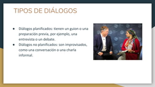 TIPOS DE DIÁLOGOS
● Diálogos planificados: tienen un guion o una
preparación previa, por ejemplo, una
entrevista o un debate.
● Diálogos no planificados: son improvisados,
como una conversación o una charla
informal.
 