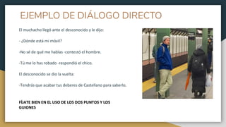 EJEMPLO DE DIÁLOGO DIRECTO
El muchacho llegó ante el desconocido y le dijo:
- ¿Dónde está mi móvil?
-No sé de qué me hablas -contestó el hombre.
-Tú me lo has robado -respondió el chico.
El desconocido se dio la vuelta:
-Tendrás que acabar tus deberes de Castellano para saberlo.
FÍJATE BIEN EN EL USO DE LOS DOS PUNTOS Y LOS
GUIONES
 