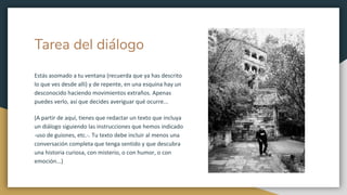Tarea del diálogo
Estás asomado a tu ventana (recuerda que ya has descrito
lo que ves desde allí) y de repente, en una esquina hay un
desconocido haciendo movimientos extraños. Apenas
puedes verlo, así que decides averiguar qué ocurre...
(A partir de aquí, tienes que redactar un texto que incluya
un diálogo siguiendo las instrucciones que hemos indicado
-uso de guiones, etc.-. Tu texto debe incluir al menos una
conversación completa que tenga sentido y que descubra
una historia curiosa, con misterio, o con humor, o con
emoción...)
 