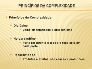  Princípios da Complexidade
 Dialógico
 Complementaridade e antagonismo
 Hologramático
 Parte reseprenta o todo e o todo está em
cada parte
 Recursividade
 Produtos e efeitos são causas e produtores
 