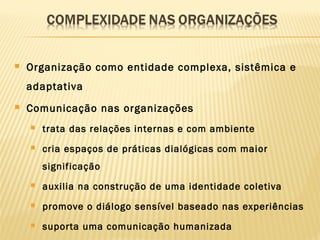  Organização como entidade complexa, sistêmica e
adaptativa
 Comunicação nas organizações
 trata das relações internas e com ambiente
 cria espaços de práticas dialógicas com maior
significação
 auxilia na construção de uma identidade coletiva
 promove o diálogo sensível baseado nas experiências
 suporta uma comunicação humanizada
 
