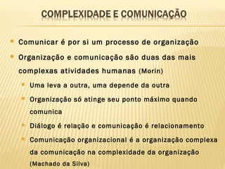  Comunicar é por si um processo de organização
 Organização e comunicação são duas das mais
complexas atividades humanas (Morin)
 Uma leva a outra, uma depende da outra
 Organização só atinge seu ponto máximo quando
comunica
 Diálogo é relação e comunicação é relacionamento
 Comunicação organizacional é a organização complexa
da comunicação na complexidade da organização
(Machado da Silva)
 