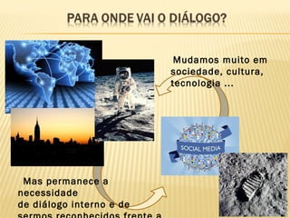 Mudamos muito em
sociedade, cultura,
tecnologia ...
Mas permanece a
necessidade
de diálogo interno e de
 