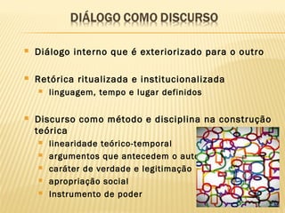  Diálogo interno que é exteriorizado para o outro
 Retórica ritualizada e institucionalizada
 linguagem, tempo e lugar definidos
 Discurso como método e disciplina na construção
teórica
 linearidade teórico-temporal
 argumentos que antecedem o autor
 caráter de verdade e legitimação
 apropriação social
 Instrumento de poder
 