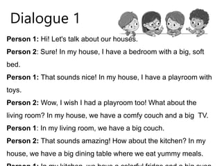 Person 1: Hi! Let's talk about our houses.
Person 2: Sure! In my house, I have a bedroom with a big, soft
bed.
Person 1: That sounds nice! In my house, I have a playroom with
toys.
Person 2: Wow, I wish I had a playroom too! What about the
living room? In my house, we have a comfy couch and a big TV.
Person 1: In my living room, we have a big couch.
Person 2: That sounds amazing! How about the kitchen? In my
house, we have a big dining table where we eat yummy meals.
Dialogue 1
 