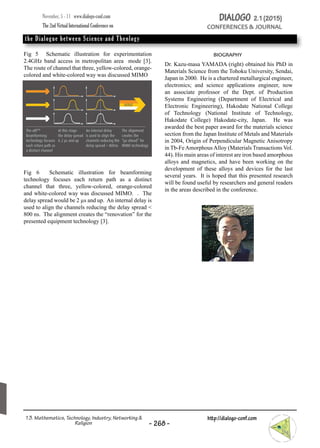 Fig 5 Schematic illustration for experimentation
2.4GHz band access in metropolitan area mode [3].
The route of channel that three, yellow-colored, orange-
colored and white-colored way was discussed MIMO
Fig 6 Schematic illustration for beamforming
technology focuses each return path as a distinct
channel that three, yellow-colored, orange-colored
and white-colored way was discussed MIMO. . The
delay spread would be 2 µs and up. An internal delay is
used to align the channels reducing the delay spread <
800 ns. The alignment creates the “renovation” for the
presented equipment technology [3].
biography
Dr. Kazu-masa YAMADA (right) obtained his PhD in
Materials Science from the Tohoku University, Sendai,
Japan in 2000. He is a chartered metallurgical engineer,
electronics; and science applications engineer, now
an associate professor of the Dept. of Production
Systems Engineering (Department of Electrical and
Electronic Engineering), Hakodate National College
of Technology (National Institute of Technology,
Hakodate College) Hakodate-city, Japan. He was
awarded the best paper award for the materials science
section from the Japan Institute of Metals and Materials
in 2004, Origin of Perpendicular Magnetic Anisotropy
in Tb-FeAmorphousAlloy (Materials Transactions Vol.
44). His main areas of interest are iron based amorphous
alloys and magnetics, and have been working on the
development of these alloys and devices for the last
several years. It is hoped that this presented research
will be found useful by researchers and general readers
in the areas described in the conference.
November, 5 - 11 www.dialogo-conf.com 		
The 2nd Virtual International Conference on 		
the Dialogue between Science and Theology
DIALOGO 2.1(2015)
CONFERENCES & JOURNAL
- 268-
http://dialogo-conf.com13. Mathematics, Technology, Industry, Networking &
Religion
 