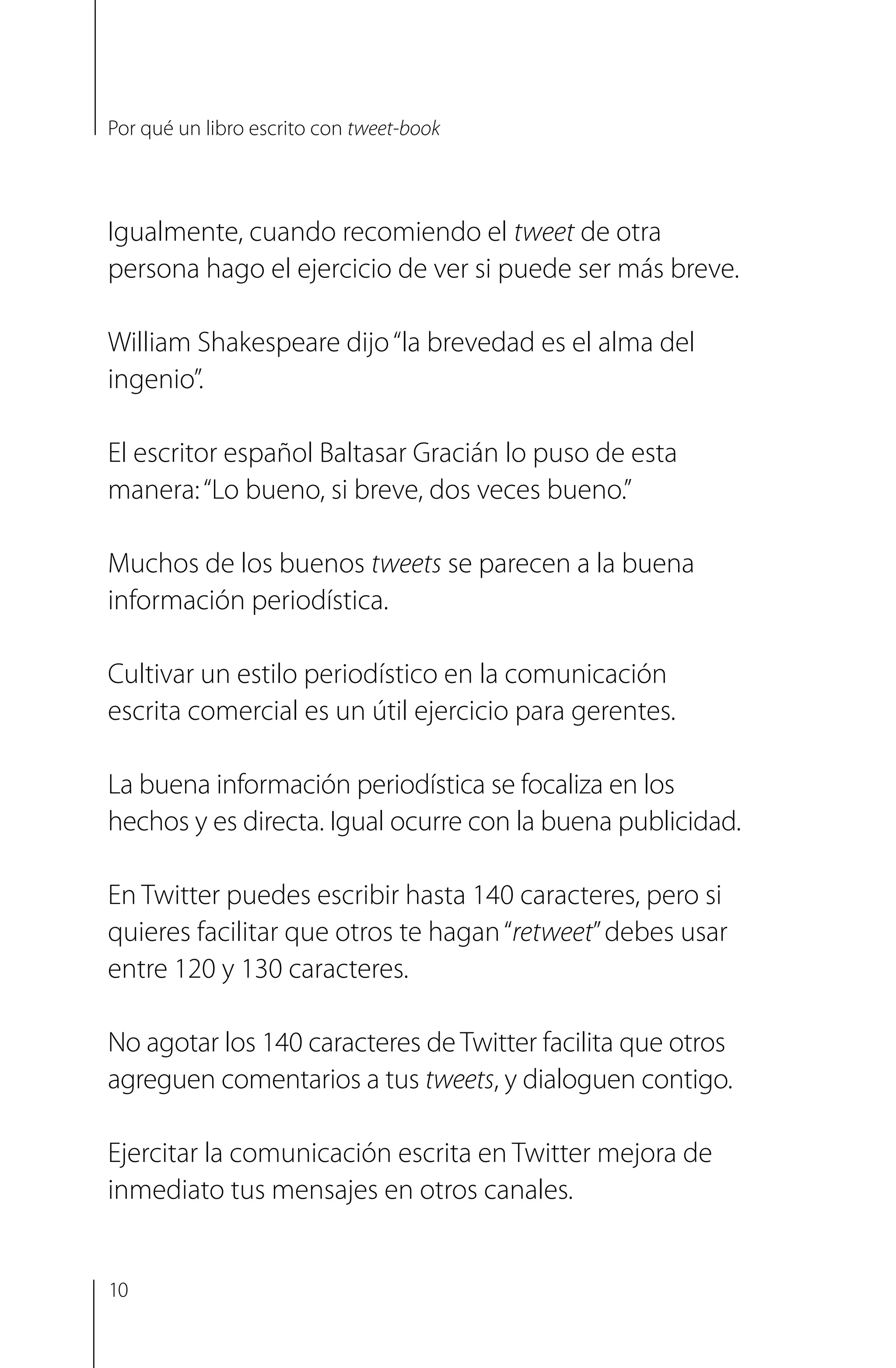 Igualmente, cuando recomiendo el tweet de otra
persona hago el ejercicio de ver si puede ser más breve.
William Shakespeare dijo“la brevedad es el alma del
ingenio”.
El escritor español Baltasar Gracián lo puso de esta
manera:“Lo bueno, si breve, dos veces bueno.”
Muchos de los buenos tweets se parecen a la buena
información periodística.
Cultivar un estilo periodístico en la comunicación
escrita comercial es un útil ejercicio para gerentes.
La buena información periodística se focaliza en los
hechos y es directa. Igual ocurre con la buena publicidad.
En Twitter puedes escribir hasta 140 caracteres, pero si
quieres facilitar que otros te hagan“retweet”debes usar
entre 120 y 130 caracteres.
No agotar los 140 caracteres de Twitter facilita que otros
agreguen comentarios a tus tweets, y dialoguen contigo.
Ejercitar la comunicación escrita en Twitter mejora de
inmediato tus mensajes en otros canales.
10
Por qué un libro escrito con tweet-book
 