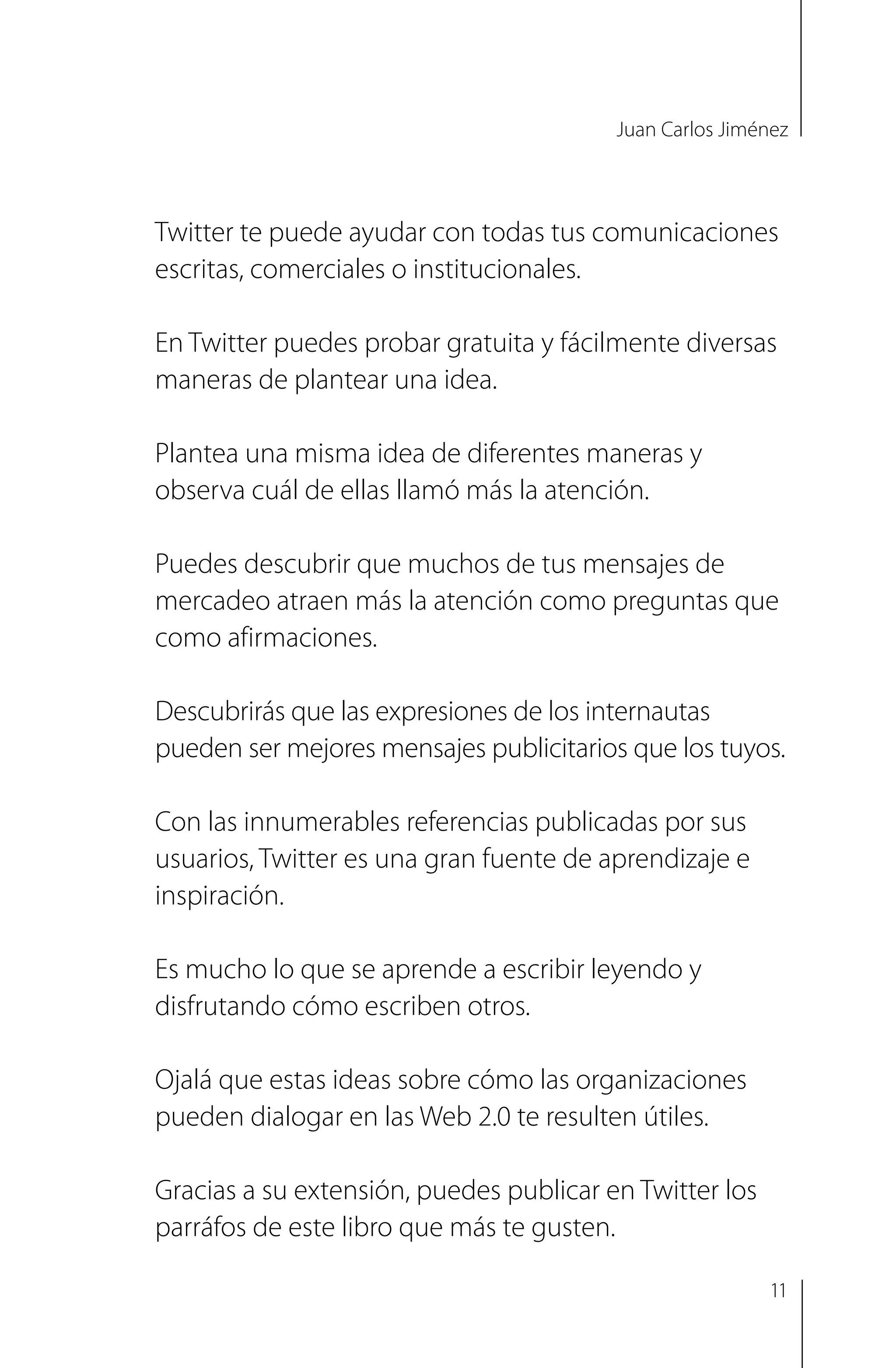 Juan Carlos Jiménez
Twitter te puede ayudar con todas tus comunicaciones
escritas, comerciales o institucionales.
En Twitter puedes probar gratuita y fácilmente diversas
maneras de plantear una idea.
Plantea una misma idea de diferentes maneras y
observa cuál de ellas llamó más la atención.
Puedes descubrir que muchos de tus mensajes de
mercadeo atraen más la atención como preguntas que
como afirmaciones.
Descubrirás que las expresiones de los internautas
pueden ser mejores mensajes publicitarios que los tuyos.
Con las innumerables referencias publicadas por sus
usuarios, Twitter es una gran fuente de aprendizaje e
inspiración.
Es mucho lo que se aprende a escribir leyendo y
disfrutando cómo escriben otros.
Ojalá que estas ideas sobre cómo las organizaciones
pueden dialogar en las Web 2.0 te resulten útiles.
Gracias a su extensión, puedes publicar en Twitter los
parráfos de este libro que más te gusten.
11
 