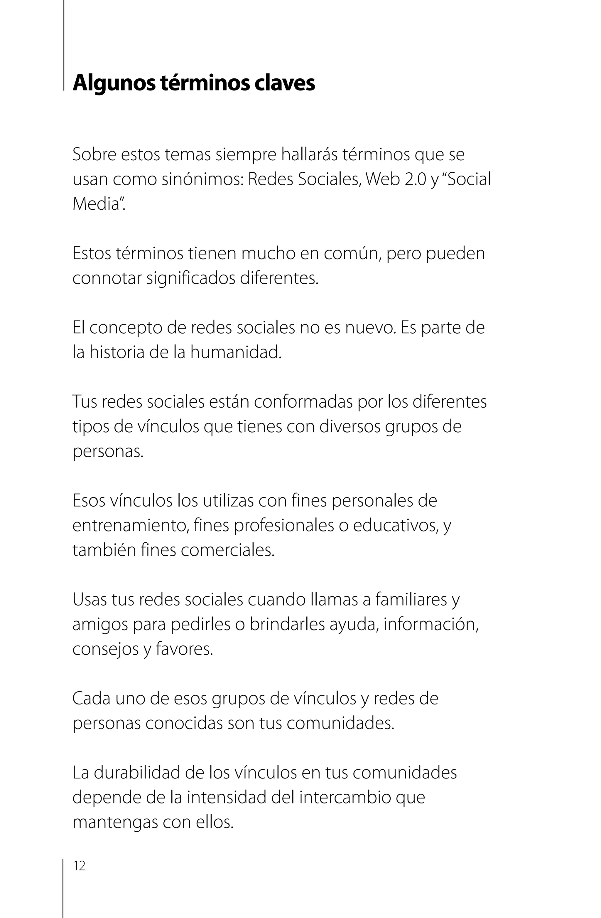 Algunos términos claves
Sobre estos temas siempre hallarás términos que se
usan como sinónimos: Redes Sociales, Web 2.0 y“Social
Media”.
Estos términos tienen mucho en común, pero pueden
connotar significados diferentes.
El concepto de redes sociales no es nuevo. Es parte de
la historia de la humanidad.
Tus redes sociales están conformadas por los diferentes
tipos de vínculos que tienes con diversos grupos de
personas.
Esos vínculos los utilizas con fines personales de
entrenamiento, fines profesionales o educativos, y
también fines comerciales.
Usas tus redes sociales cuando llamas a familiares y
amigos para pedirles o brindarles ayuda, información,
consejos y favores.
Cada uno de esos grupos de vínculos y redes de
personas conocidas son tus comunidades.
La durabilidad de los vínculos en tus comunidades
depende de la intensidad del intercambio que
mantengas con ellos.
12
 