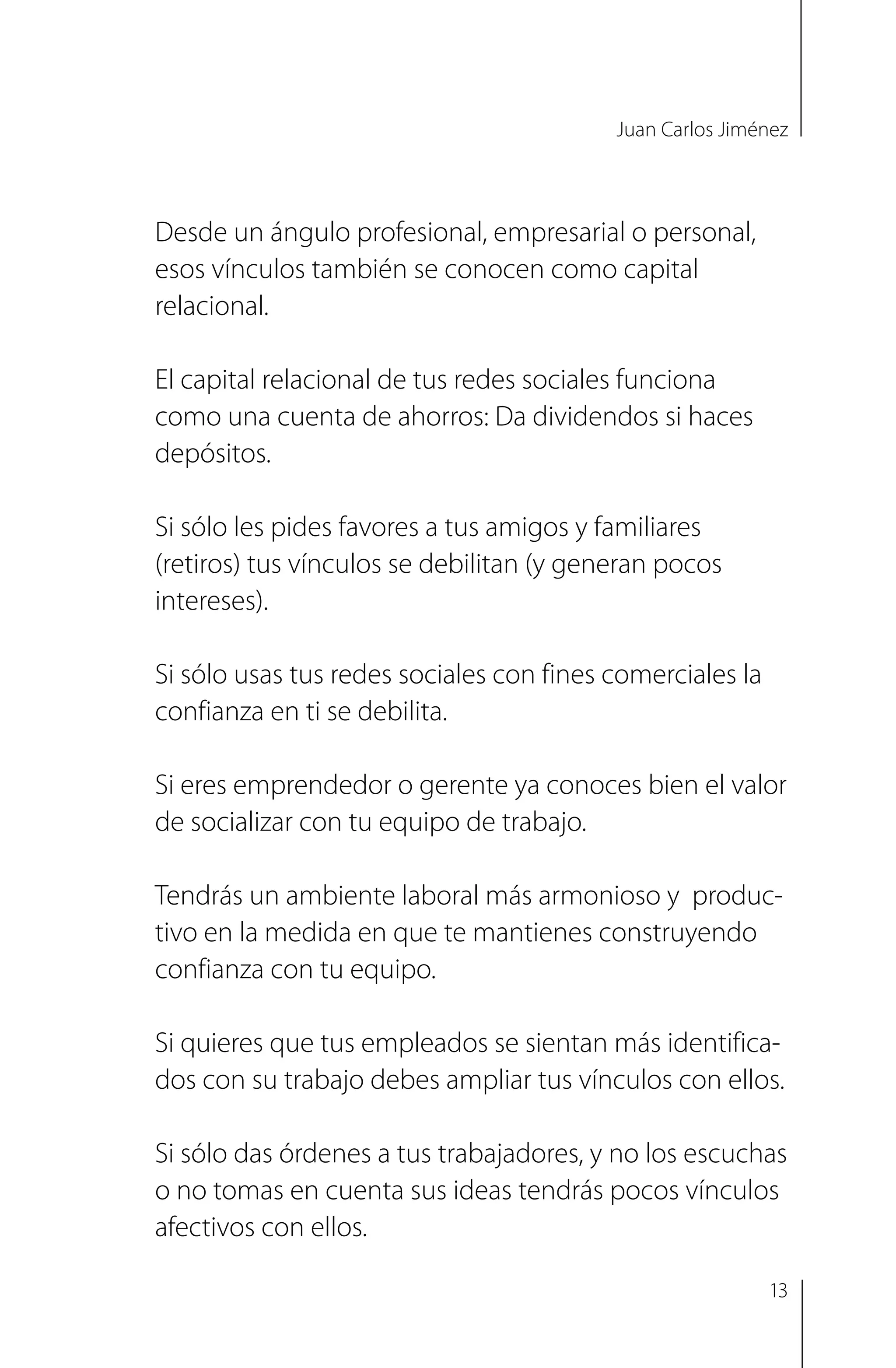 Juan Carlos Jiménez
Desde un ángulo profesional, empresarial o personal,
esos vínculos también se conocen como capital
relacional.
El capital relacional de tus redes sociales funciona
como una cuenta de ahorros: Da dividendos si haces
depósitos.
Si sólo les pides favores a tus amigos y familiares
(retiros) tus vínculos se debilitan (y generan pocos
intereses).
Si sólo usas tus redes sociales con fines comerciales la
confianza en ti se debilita.
Si eres emprendedor o gerente ya conoces bien el valor
de socializar con tu equipo de trabajo.
Tendrás un ambiente laboral más armonioso y produc­
tivo en la medida en que te mantienes construyendo
confianza con tu equipo.
Si quieres que tus empleados se sientan más identifica­
dos con su trabajo debes ampliar tus vínculos con ellos.
Si sólo das órdenes a tus trabajadores, y no los escuchas
o no tomas en cuenta sus ideas tendrás pocos vínculos
afectivos con ellos.
13
 