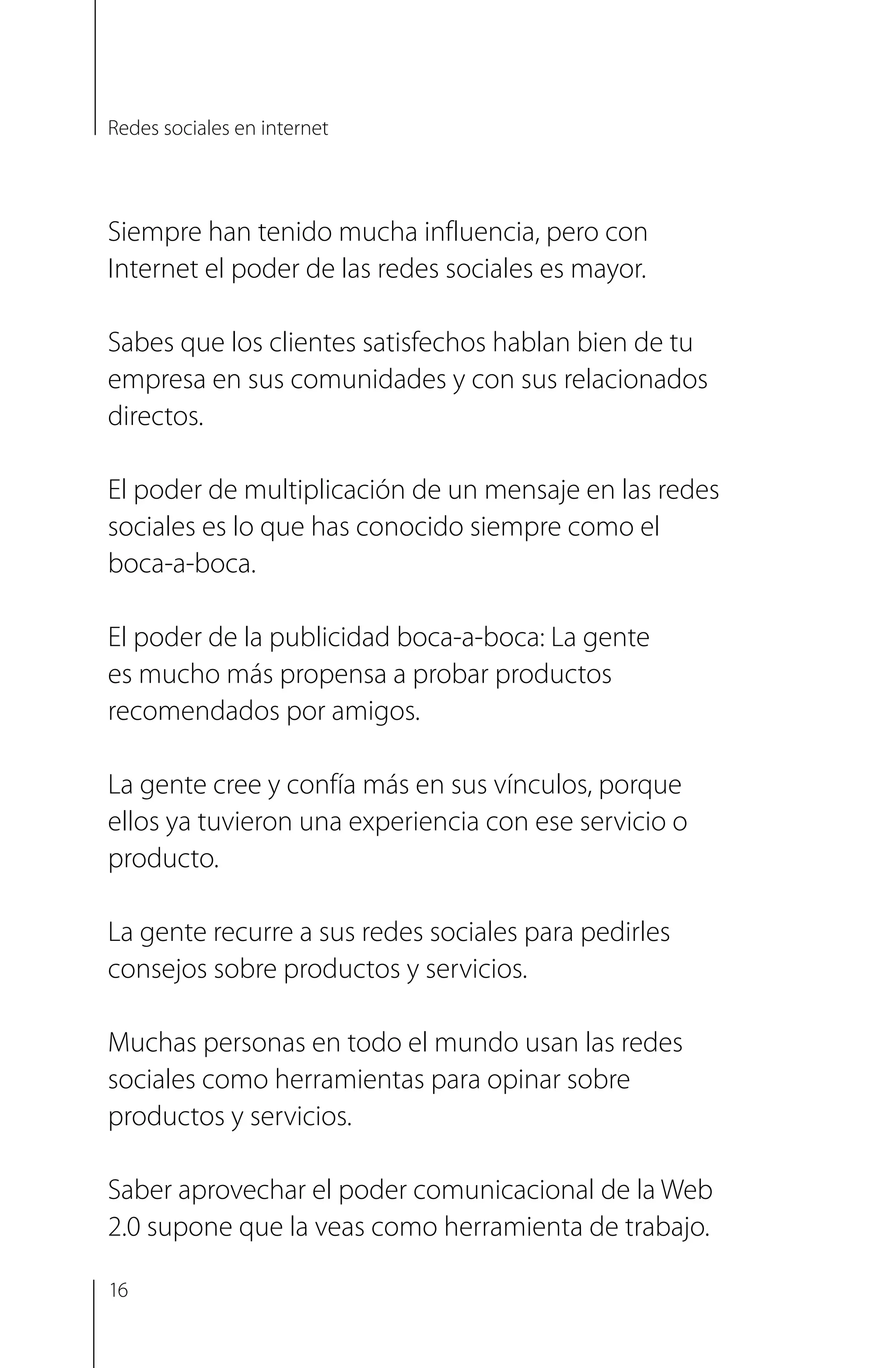 Siempre han tenido mucha influencia, pero con
Internet el poder de las redes sociales es mayor.
Sabes que los clientes satisfechos hablan bien de tu
empresa en sus comunidades y con sus relacionados
directos.
El poder de multiplicación de un mensaje en las redes
sociales es lo que has conocido siempre como el
boca-a-boca.
El poder de la publicidad boca-a-boca: La gente
es mucho más propensa a probar productos
recomendados por amigos.
La gente cree y confía más en sus vínculos, porque
ellos ya tuvieron una experiencia con ese servicio o
producto.
La gente recurre a sus redes sociales para pedirles
consejos sobre productos y servicios.
Muchas personas en todo el mundo usan las redes
sociales como herramientas para opinar sobre
productos y servicios.
Saber aprovechar el poder comunicacional de la Web
2.0 supone que la veas como herramienta de trabajo.
Redes sociales en internet
16
 