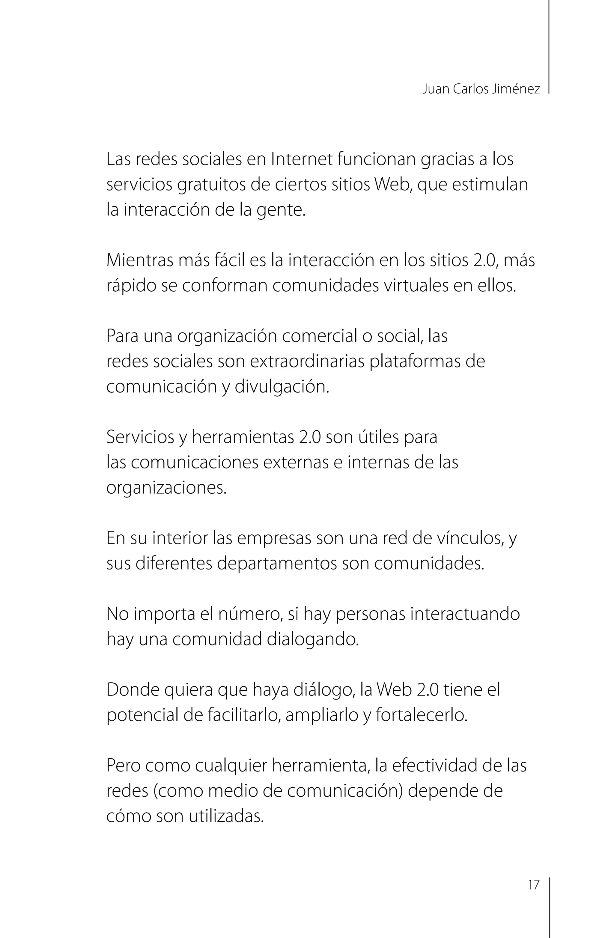 Juan Carlos Jiménez
Las redes sociales en Internet funcionan gracias a los
servicios gratuitos de ciertos sitios Web, que estimulan
la interacción de la gente.
Mientras más fácil es la interacción en los sitios 2.0, más
rápido se conforman comunidades virtuales en ellos.
Para una organización comercial o social, las
redes sociales son extraordinarias plataformas de
comunicación y divulgación.
Servicios y herramientas 2.0 son útiles para
las comunicaciones externas e internas de las
organizaciones.
En su interior las empresas son una red de vínculos, y
sus diferentes departamentos son comunidades.
No importa el número, si hay personas interactuando
hay una comunidad dialogando.
Donde quiera que haya diálogo, la Web 2.0 tiene el
potencial de facilitarlo, ampliarlo y fortalecerlo.
Pero como cualquier herramienta, la efectividad de las
redes (como medio de comunicación) depende de
cómo son utilizadas.
17
 
