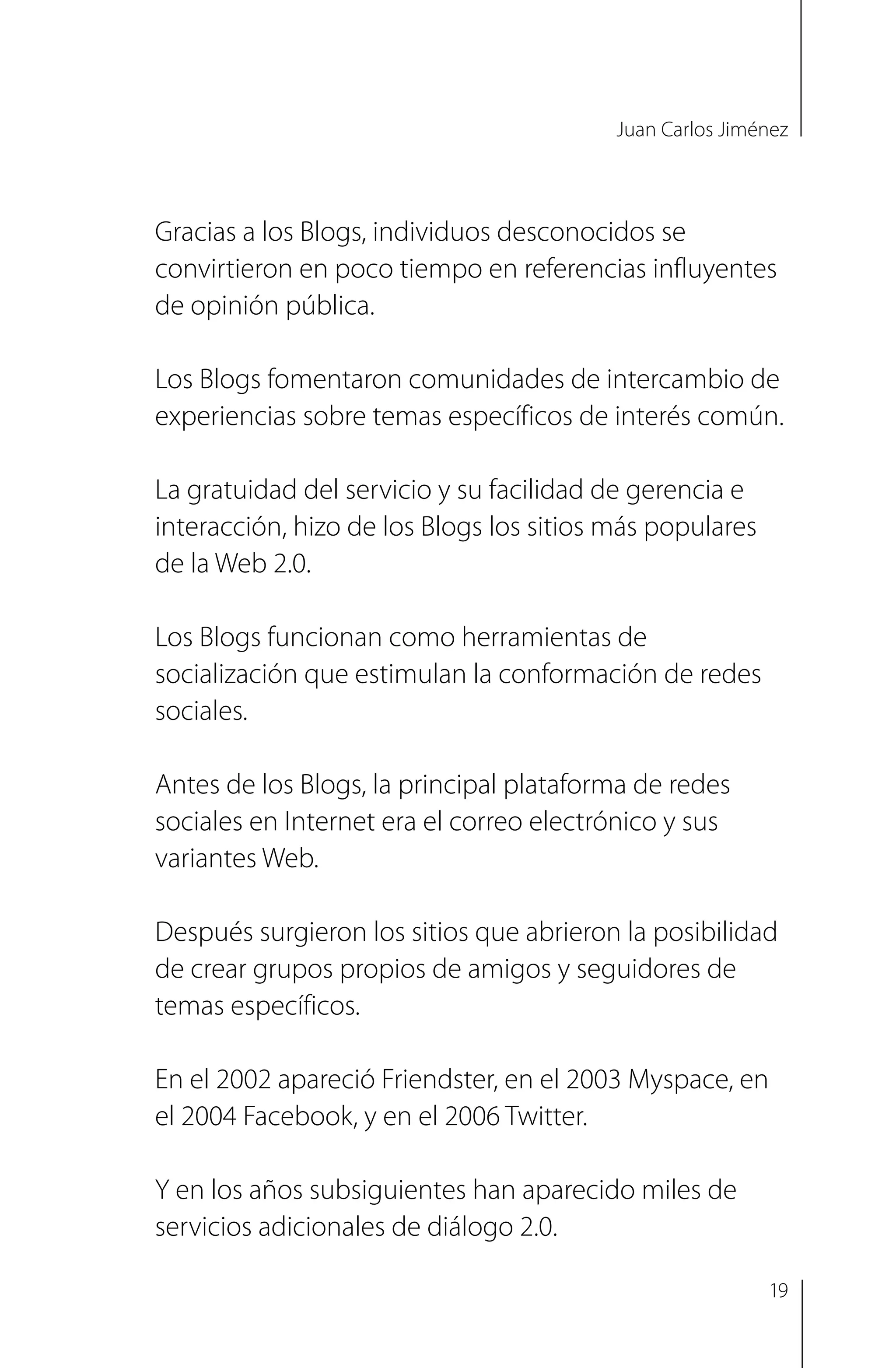 Juan Carlos Jiménez
Gracias a los Blogs, individuos desconocidos se
convirtieron en poco tiempo en referencias influyentes
de opinión pública.
Los Blogs fomentaron comunidades de intercambio de
experiencias sobre temas específicos de interés común.
La gratuidad del servicio y su facilidad de gerencia e
interacción, hizo de los Blogs los sitios más populares
de la Web 2.0.
Los Blogs funcionan como herramientas de
socialización que estimulan la conformación de redes
sociales.
Antes de los Blogs, la principal plataforma de redes
sociales en Internet era el correo electrónico y sus
variantes Web.
Después surgieron los sitios que abrieron la posibilidad
de crear grupos propios de amigos y seguidores de
temas específicos.
En el 2002 apareció Friendster, en el 2003 Myspace, en
el 2004 Facebook, y en el 2006 Twitter.
Y en los años subsiguientes han aparecido miles de
servicios adicionales de diálogo 2.0.
19
 
