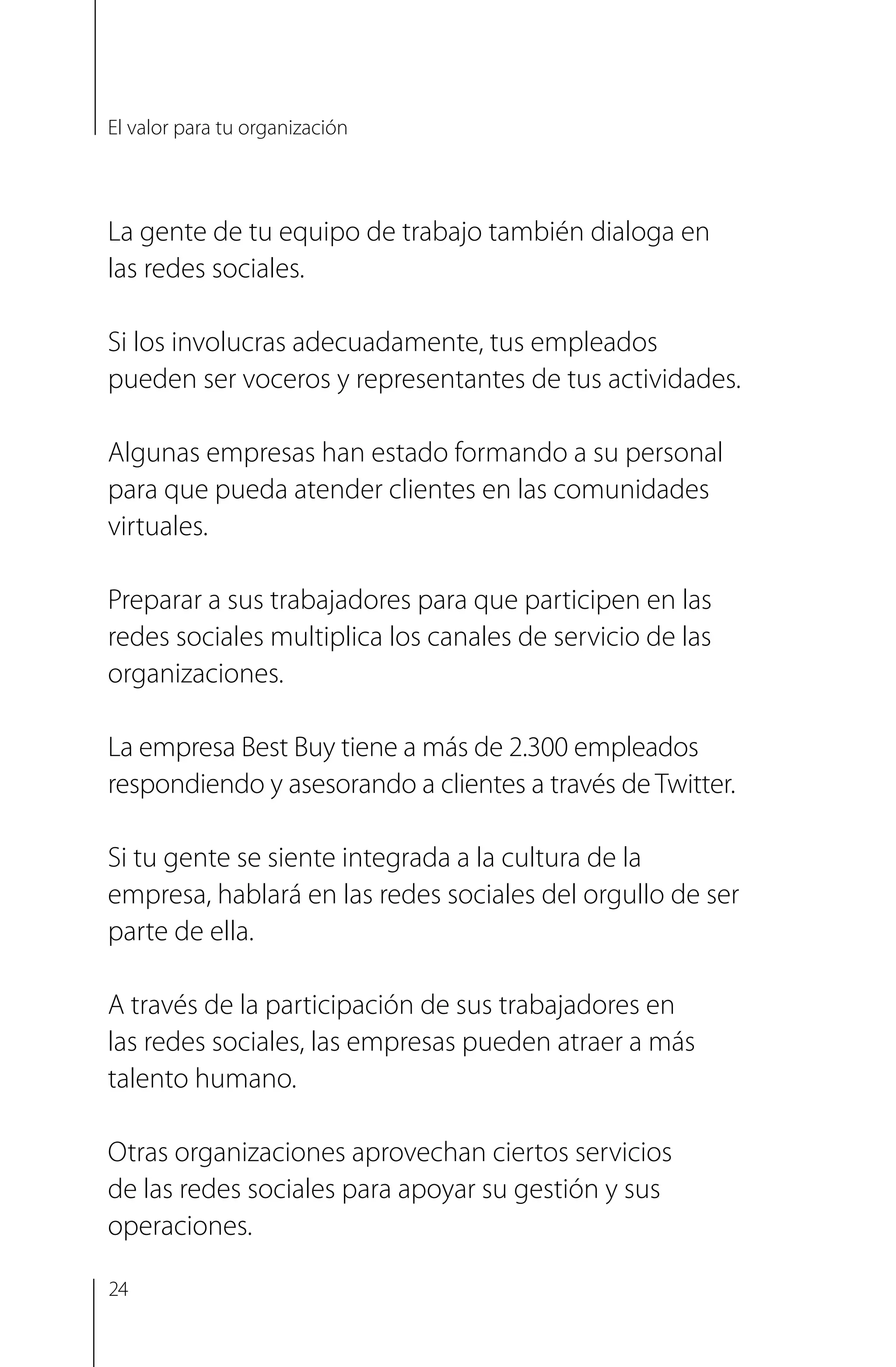 La gente de tu equipo de trabajo también dialoga en
las redes sociales.
Si los involucras adecuadamente, tus empleados
pueden ser voceros y representantes de tus actividades.
Algunas empresas han estado formando a su personal
para que pueda atender clientes en las comunidades
virtuales.
Preparar a sus trabajadores para que participen en las
redes sociales multiplica los canales de servicio de las
organizaciones.
La empresa Best Buy tiene a más de 2.300 empleados
respondiendo y asesorando a clientes a través de Twitter.
Si tu gente se siente integrada a la cultura de la
empresa, hablará en las redes sociales del orgullo de ser
parte de ella.
A través de la participación de sus trabajadores en
las redes sociales, las empresas pueden atraer a más
talento humano.
Otras organizaciones aprovechan ciertos servicios
de las redes sociales para apoyar su gestión y sus
operaciones.
El valor para tu organización
24
 
