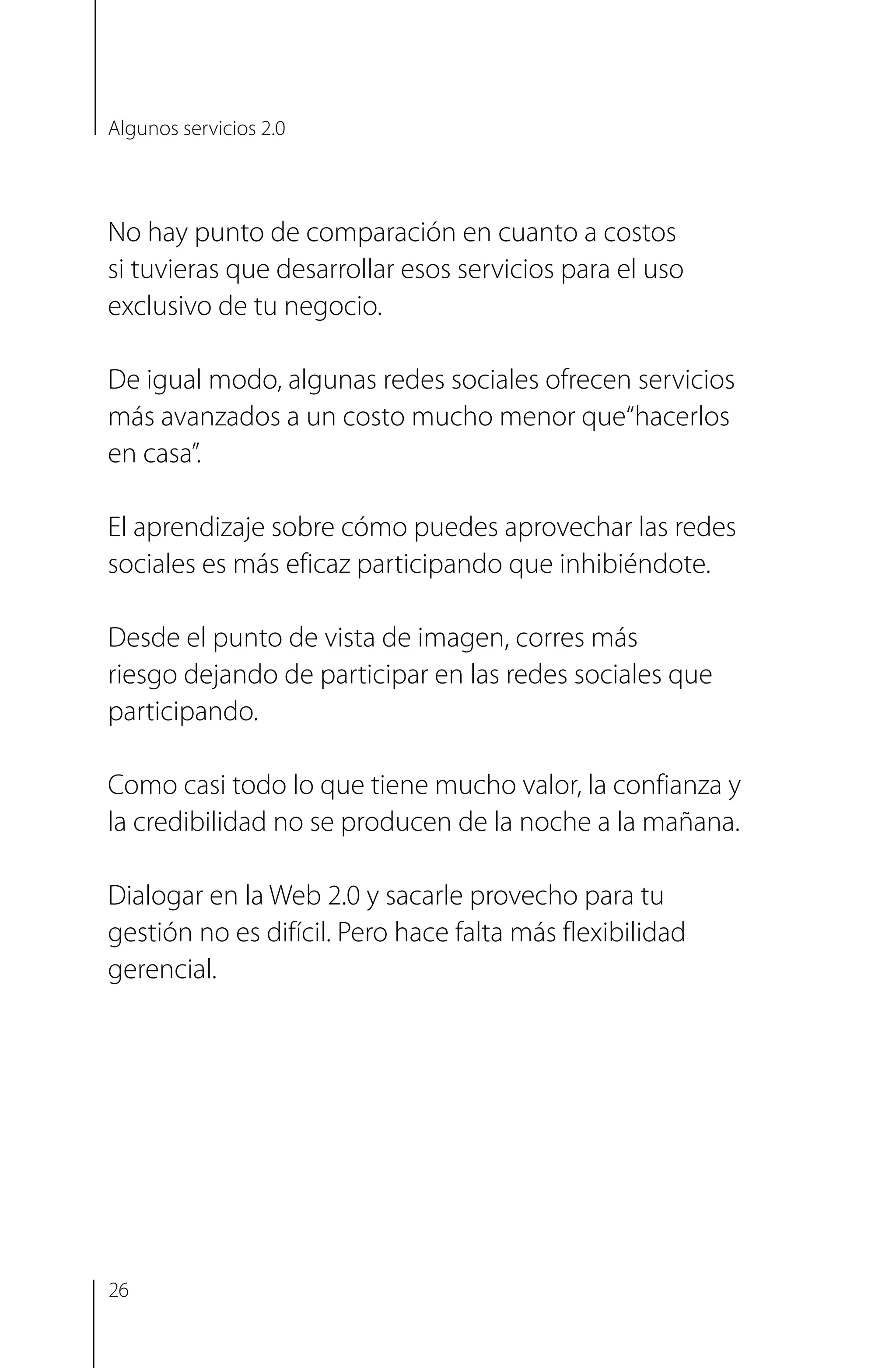 No hay punto de comparación en cuanto a costos
si tuvieras que desarrollar esos servicios para el uso
exclusivo de tu negocio.
De igual modo, algunas redes sociales ofrecen servicios
más avanzados a un costo mucho menor que“hacerlos
en casa”.
El aprendizaje sobre cómo puedes aprovechar las redes
sociales es más eficaz participando que inhibiéndote.
Desde el punto de vista de imagen, corres más
riesgo dejando de participar en las redes sociales que
participando.
Como casi todo lo que tiene mucho valor, la confianza y
la credibilidad no se producen de la noche a la mañana.
Dialogar en la Web 2.0 y sacarle provecho para tu
gestión no es difícil. Pero hace falta más flexibilidad
gerencial.
Algunos servicios 2.0
26
 