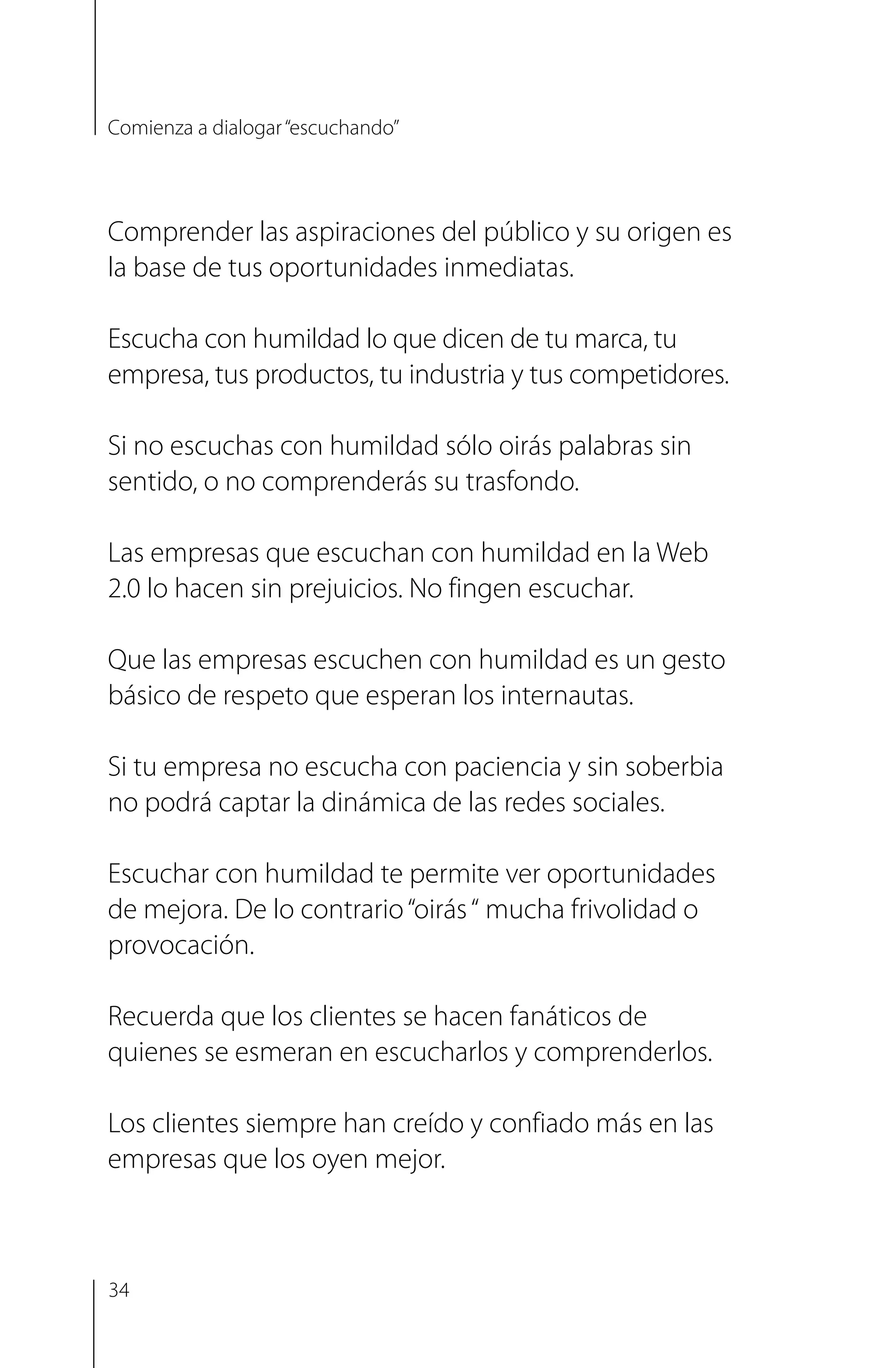Comprender las aspiraciones del público y su origen es
la base de tus oportunidades inmediatas.
Escucha con humildad lo que dicen de tu marca, tu
empresa, tus productos, tu industria y tus competidores.
Si no escuchas con humildad sólo oirás palabras sin
sentido, o no comprenderás su trasfondo.
Las empresas que escuchan con humildad en la Web
2.0 lo hacen sin prejuicios. No fingen escuchar.
Que las empresas escuchen con humildad es un gesto
básico de respeto que esperan los internautas.
Si tu empresa no escucha con paciencia y sin soberbia
no podrá captar la dinámica de las redes sociales.
Escuchar con humildad te permite ver oportunidades
de mejora. De lo contrario“oirás“ mucha frivolidad o
provocación.
Recuerda que los clientes se hacen fanáticos de
quienes se esmeran en escucharlos y comprenderlos.
Los clientes siempre han creído y confiado más en las
empresas que los oyen mejor.
Comienza a dialogar“escuchando”
34
 