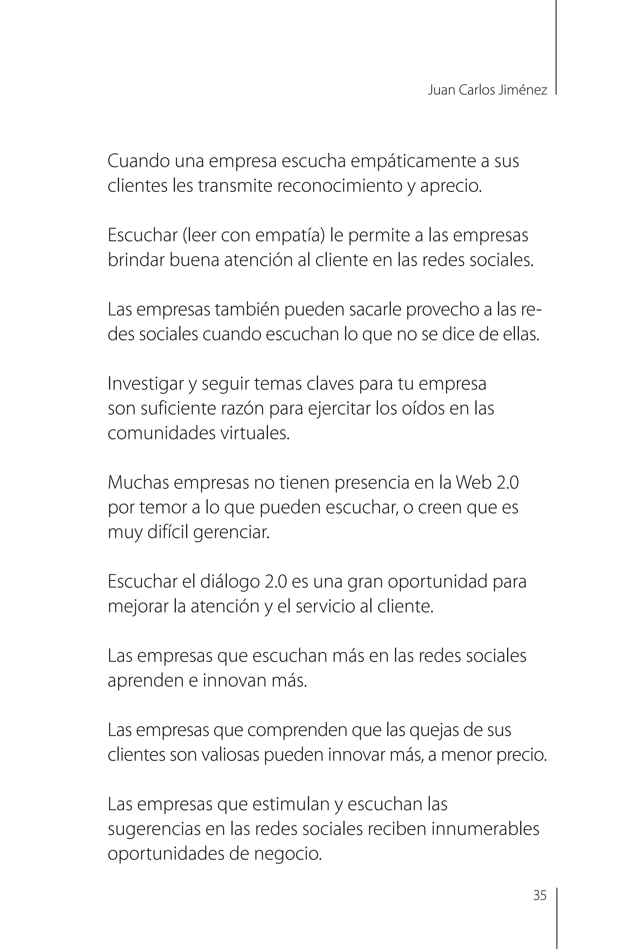 Juan Carlos Jiménez
Cuando una empresa escucha empáticamente a sus
clientes les transmite reconocimiento y aprecio.
Escuchar (leer con empatía) le permite a las empresas
brindar buena atención al cliente en las redes sociales.
Las empresas también pueden sacarle provecho a las re-
des sociales cuando escuchan lo que no se dice de ellas.
Investigar y seguir temas claves para tu empresa
son suficiente razón para ejercitar los oídos en las
comunidades virtuales.
Muchas empresas no tienen presencia en la Web 2.0
por temor a lo que pueden escuchar, o creen que es
muy difícil gerenciar.
Escuchar el diálogo 2.0 es una gran oportunidad para
mejorar la atención y el servicio al cliente.
Las empresas que escuchan más en las redes sociales
aprenden e innovan más.
Las empresas que comprenden que las quejas de sus
clientes son valiosas pueden innovar más, a menor precio.
Las empresas que estimulan y escuchan las
sugerencias en las redes sociales reciben innumerables
oportunidades de negocio.
35
 